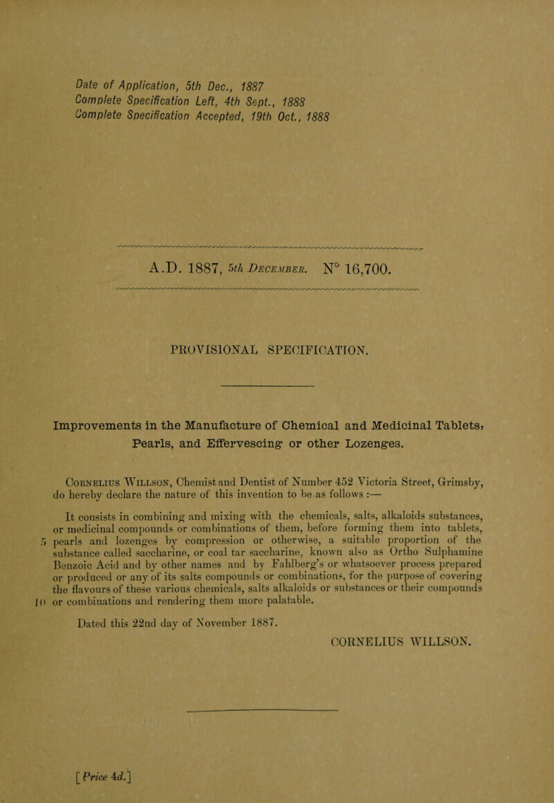 Date of Application, 5th Dec., 1887 Complete Specification Left, 4th Sept., 1888 Complete Specification Accepted, 19th Oct., 1888 A.D. 1887, 5th December. N° 16,700. PROVISIONAL SPECIFICATION. Improvements in the Manufacture of Chemical and Medicinal Tablets, Pearls, and Effervescing* or other Lozenges. Cornelius Willson, Chemist and Dentist of Number 452 Victoria Street, Grimsby, do hereby declare the nature of this invention to he as follows :— It consists in combining and mixing with the chemicals, salts, alkaloids substances, or medicinal compounds or combinations of them, before forming them into tablets, 5 pearls and lozenges by compression or otherwise, a suitable proportion of the substance called saccharine, or coal tar saccharine, known also as Ortho Sulphamine Benzoic Acid and by other names and by Fahlberg’s or whatsoever process prepared or produced or any of its salts compounds or combinations, for the purpose of covering the flavours of these various chemicals, salts alkaloids or substances or their compounds |0 or combinations and rendering them more palatable. Dated this 22nd day of November 1887. CORNELIUS WILLSON. [ Price 4d.]