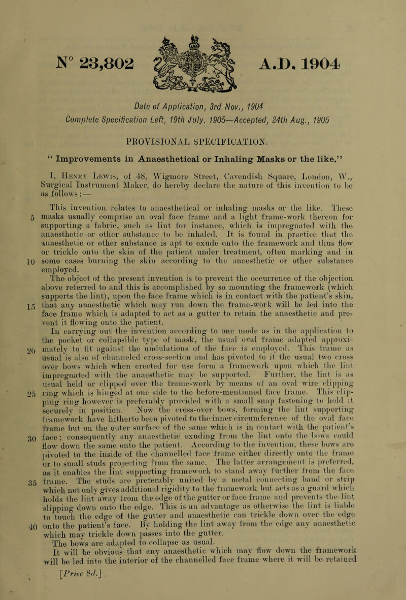 A.B. 1904 N 23,802 Date of Application, 3rd Nov., 1904 Complete Specification Left, 19th July, 1905—Accepted, 24th Aug., 1905 u PlIOVlSlOiS AL SPECIllOATlON. Improvements in Anaesthetical or Inhaling: Masks or the like.’’ 1, He m;y Lewis, oI 18, W'igiiiore Street, Caveiidisli Square, Loiiduii, W., Surgieiii Instrument Maker, do liereby deelare the nature of this invention to he as follows: — This invention relates to anaestlietieal or inhaling masks or the like, d’hese 5 masks usually eomprise an oval faee frame and a light frame-work thereon for supporting a fabric, such as lint for instance, which is impregnated with the anaesthetic or otlier substance to be inhaled. It is found in practice that the anaesthetic or other substance is apt to exude onto tlie framework and thus flow or trickle onto the skin of the patient under treatment, often marking and in 10 some cases burning the skin according to the anaesthetic or other substance employed. The object of the present invention is to prevent the occurrence of the objection above referred to and this is accomplished by so mounting the framework (which supports the lint), upon the face frame which is in contact with the patient’s skin, 15 that any anaesthetic which may run down the frame-work will be led into the face frame which is adapted to act as a gutter to retain the anaesthetic and pre¬ vent it flowing onto the patient. In carrying out the iin’ention according lo one mode as in tlie application to the pocket or collapsible type of mask, the usual oval frame adapted approxi- 2() matelv to fit against the undulations of the face is employed. This frame as usual is also of channeled cross-section and has pivoted to it the usual two cross t>ver bows which when erected for use form a f]’amew(,rk upon which tlie lint impregnated with the anaesthetic may be supported. Further, the lint is as usual held or clipped over the frame-work by means of an oval wire clip])ing 25 ring which is hinged at one side to the before-mentioned fai'c frame. This clip¬ ping ring however is jneferably ])rovided with a small snap fastening to hold it securely in position. Aow the cross-over bows, forming the lint supporting framework have hitherto been pivoted to the inner circumference of the oval face frame but on the outer surface of the same which is in contact Avith the patient’s 30 face; consequently any anaesthetic exuding from the lint onto the bo\As could floAV doAAUi the same onto the patient. According to the invention, these boAvs are jdvoted to the inside of the channelled face frame either dii-ectly onto the frame or to small studs projecting from the same. The latter arrangement is preferred, as it enables the lint supporting frameAvork to stand aAvay further from the face 35 frame. The studs are preferably united by a metal connecting band or stri]) which not only gives additional rigidity to the framcAvoi k but acts as a guard A\-hich holds the lint aAvay from the edge of the gutter or face frame and prevents the lint slipping down onto the edge. This is an advantage as otheiAvise the lint is liable to touch the edge of the gutter and anaesthetic can. trickle doAvn over the edge 40 onto the patient’s face. Ly holding the lint away from the edge any anaesthetic which may trickle doAvn passes into the gutter. The bows are adapted to collapse as usual. It wdll be obvious that any anaesthetic which may How do\vn the frameA\*ork Avill be led into the interior of the channelled face frame where it Avill be retained [Hm-c 8d.J . V