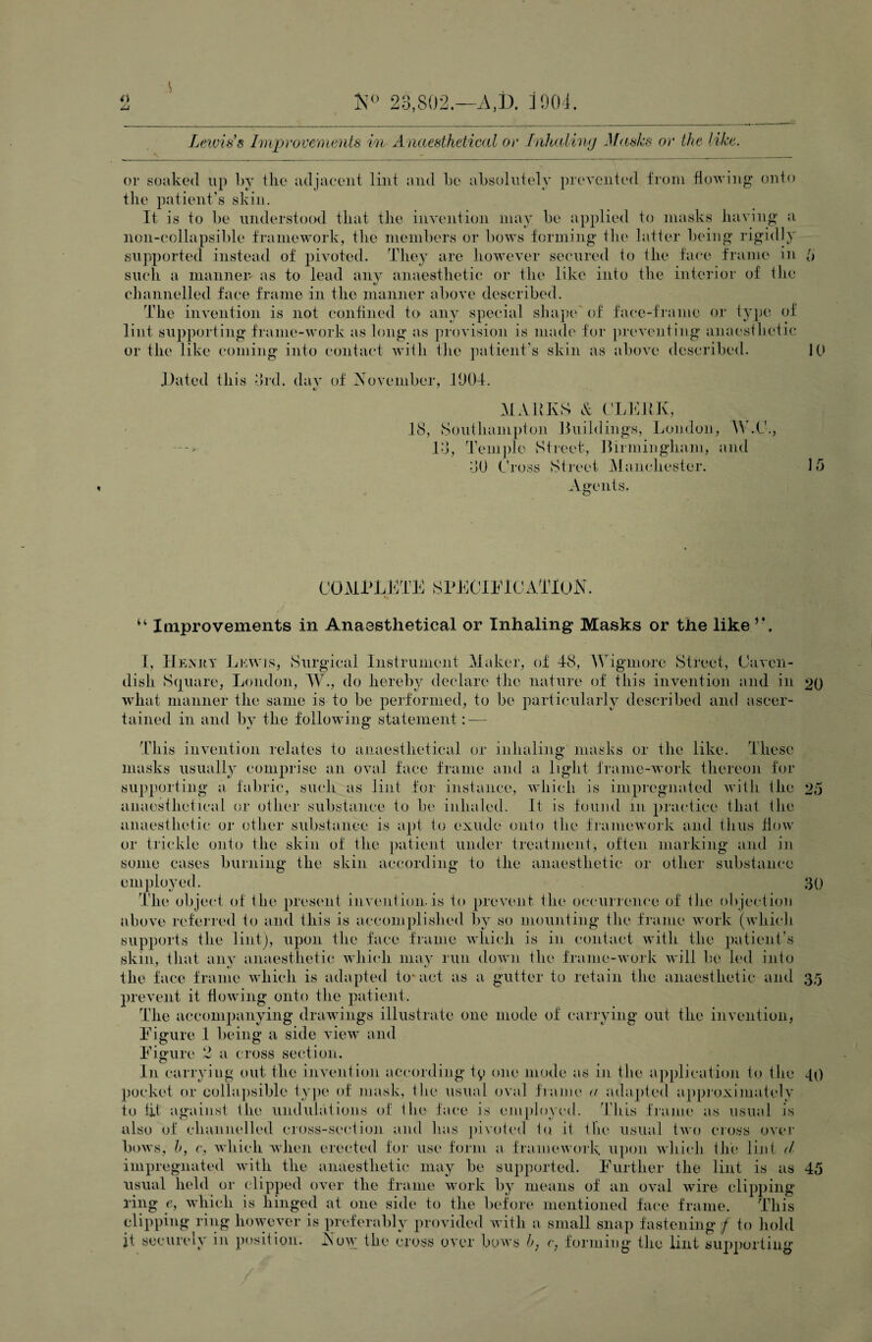 K 28,802.—A,1). iS)04 Lewis's linprovemeMis in Anaesthetical or inkaliny .]f<esks or the like. or soaked up by the adjaeeiit lint and be absolutely pi'evented from flowiug onto the patient’s skin. It is to be understood that the invention may be applied to niavsks having a non-eollapsible framework, tlie members or bows forming the latter being rigidly supported instead of pivoted. They are liowever secured to the fa(“e frame iu h such a mannen as to lead ain^ anaesthetic or the like into the interior of the cliannelled faee frame in the manner above described. The invention is not confined to any special shap(‘'of face-frame or type of lint supporting frame-work as long as provision is made for preveutiiig anaesthetic or the like coming into contact with tlie patient’s skin as aboA’c described. K> J)ated this did. dav of iN'ovember, JU04. MARKS A CLVAiK, 18, Southampton Jluildings, Loudou, Id, Tem])le Street, Rirmiiigliam, and dU Cross Street iManchester. 15 Agents. u laiprovements in Anaesthetical or Inhaling Masks or the like’A I, Henuy Lewis, Surgical Instrument Maker, of 48, M'igmore Street, Caven¬ dish Square, London, AV., do hereby declare the nature of this iiiAmiition and in 20 what manner the same is to be performed, to be particularly described and ascer¬ tained in and by the following statement: — This iiiAmntion relates to anaesthetical or inhaling masks or the like. Thesc inasks usually comprise an oval face frame and a light frame-Avork thereon for supporting a fabric, such as lint for instance, Avhich is impregnated Avith the 25 anaesthetical or other substance to be inhaled. It is found in practice that the anaesthetic or other substance is apt to exude onto the framoAvork and thus flow or trickle onto the skin of the patient under treatment, often marking and in some cases burning the skin according to the anaesthetic or other substance employed. ;-3(} The object of the present invention.is to prevent the occurrence of the objection above referred to and this is accomplished liy so mounting the frame Avork (which supports the lint), upon the face frame AAdiich is in contact Avith the patient’s skin, that anv anaesthetic Avhich ma\^ run doAvn the frame-Avork Avill be hal into ' »/ • the face frame Avhich is adapted to-act as a gutter to retain the anaesthetic and 35 prevent it floAving onto the patient. The accompanying drawings illustrate one mode of carrying out the invention, Kigure I being a side vieAv and Figure 2 a cross section. In carrying out the iiLAV^ntion according ty one mode as in the ajiplication to the 40 pocket or collapsible tyjie of mask, the usual oval franu' a adajded appioximately to lit against the undulations oi; the face is employed. ^Idiis t'ranu' as usual is also of channelled cross-se(*tion and has pivoted to it the usual tAvo cross over boAvs, h, c, Avhich when erected for use form a frameAvork. upon Avhich the lint A impregnated Avith the anaesthetic may be supported. Further the lint is as 45 usual held or clipped oAU'r the frame work by means of an oauiI wire clipjiing ring e, AAdiich is hinged at one side to the before mentioned fac'e frame. This chipping ring hoAAmver is preferalily provided Avith a small snap fastening ;/ to liold it securely iu position. Aoav the cross over boAvs h, r, forming the lint supporting