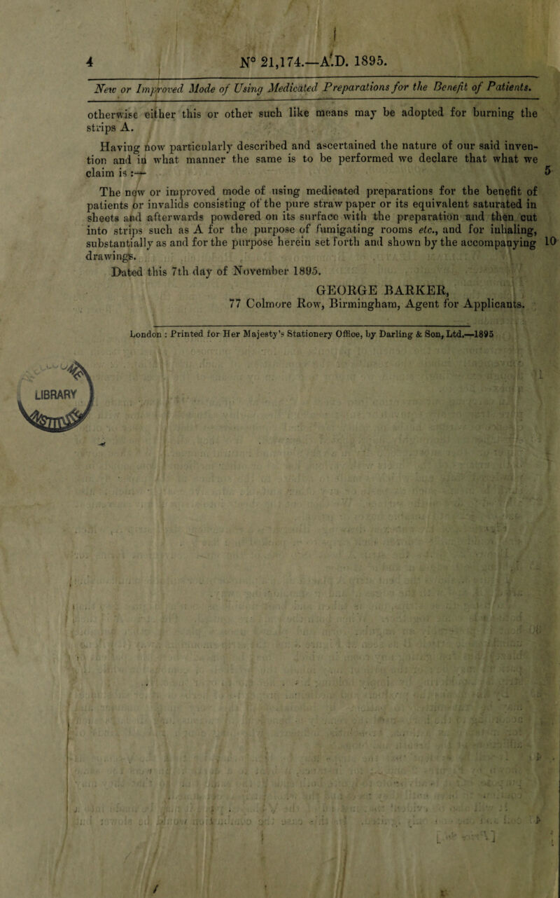 4 N° 21,174.—A'D. 1895. New or Improved Mode of Using Medicated Preparations for the Benefit of Patients. » ______ otherwise either this or other such like means may be adopted for burning the strips A. ' Having now particularly described and ascertained the nature of our said inven¬ tion and iii what manner the same is to be performed we declare that what we claim is ^ 1 l\l 1^1 The new or improved mode of using medicated preparations for the benefit of patients or invalids consisting of the pure straw paper or its equivalent saturated in sheets and afterwards powdered on its surface with the preparation and then cut into strips such as A for the purpose of fumigating rooms etc., and for inhaling, substantially as and for the purpose herein set forth and shown by the accompanying 10 drawing's. Hated this 7th day of November 1895. GEORGE BARKER, 77 Colmore Row, Birmingham, Agent for Applicants. London : Printed for Her Majesty’s Stationery Office, by Darling & Son, Ltd,—1895 ■ v? C' . * ‘'1