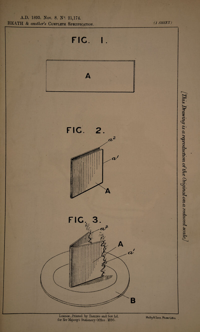 (1 SHEET) A.D. 1895. Nov. 8. N°. 21,174. HEATH & another’s Complete Specification. FIG. i. FIG. 3 London._ Feinted by Darling and Son Ld. for Her Majestys Stationery Office. 1895. Mai A Sons, Photo-Litho. [This Drawing is areprodujetion of the Original on cl reduced scale]