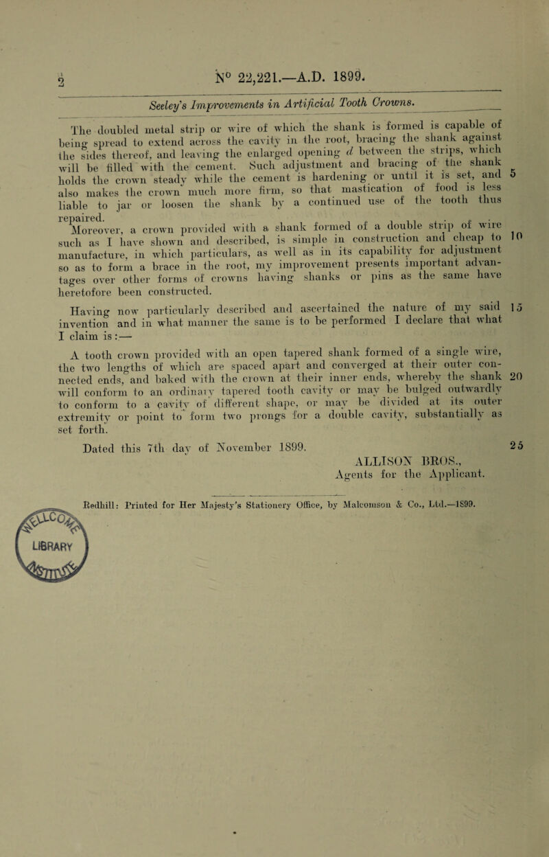 N° 22,221.—A.D. 1899, Seeley's Improvements in Artificial Tooth Crowns. The doubled metal strip or wire of which the shank is formed is capable of being spread to extend across the cavity in the root, bracing the shank against 1 lie sides thereof, and leaving the enlarged opening d between the strips, whic 1 will be tilled with the cement. Such adjustment and bracing of tiie snail v holds the crown steady while the cement is hardening or until it is set, and also makes the crown much more firm, so that mastication of food is less liable to jar or loosen the shank by a continued use of the tooth thus 1*G Del 11*011 Moreover, a crown provided with a shank formed of a double strip of wilt such as I have shown and described, is simple in construction and cheap to manufacture, in which particulars, as well as in its capability for adjustment so as to form a brace in the root, my improvement presents important advan¬ tages over other forms of crowns having shanks or pins as the same have heretofore been constructed. Having now particularly described and ascertained the nature of my said invention and in what manner the same is to be performed I declare that what I claim is : — A tooth crown provided with an open tapered shank formed of a single wire, the two lengths of which are spaced apart and converged at their outer con¬ nected ends, and baked with the crown at their inner ends, whereby the shank will conform to an ordinary tapered tooth cavity or may be bulged outwardly to conform to a cavity of' different shape, or may be divided at its outer extremity or point to form two prongs for a double cavity, substantially as set forth. Dated this 7th day of November 1899. ALLISON BROS., Agents for the Applicant. 5 10 15 20 25 Printed for Her Majesty^s Stationery Office, by Malcomson & Co., Ltd.—1899.