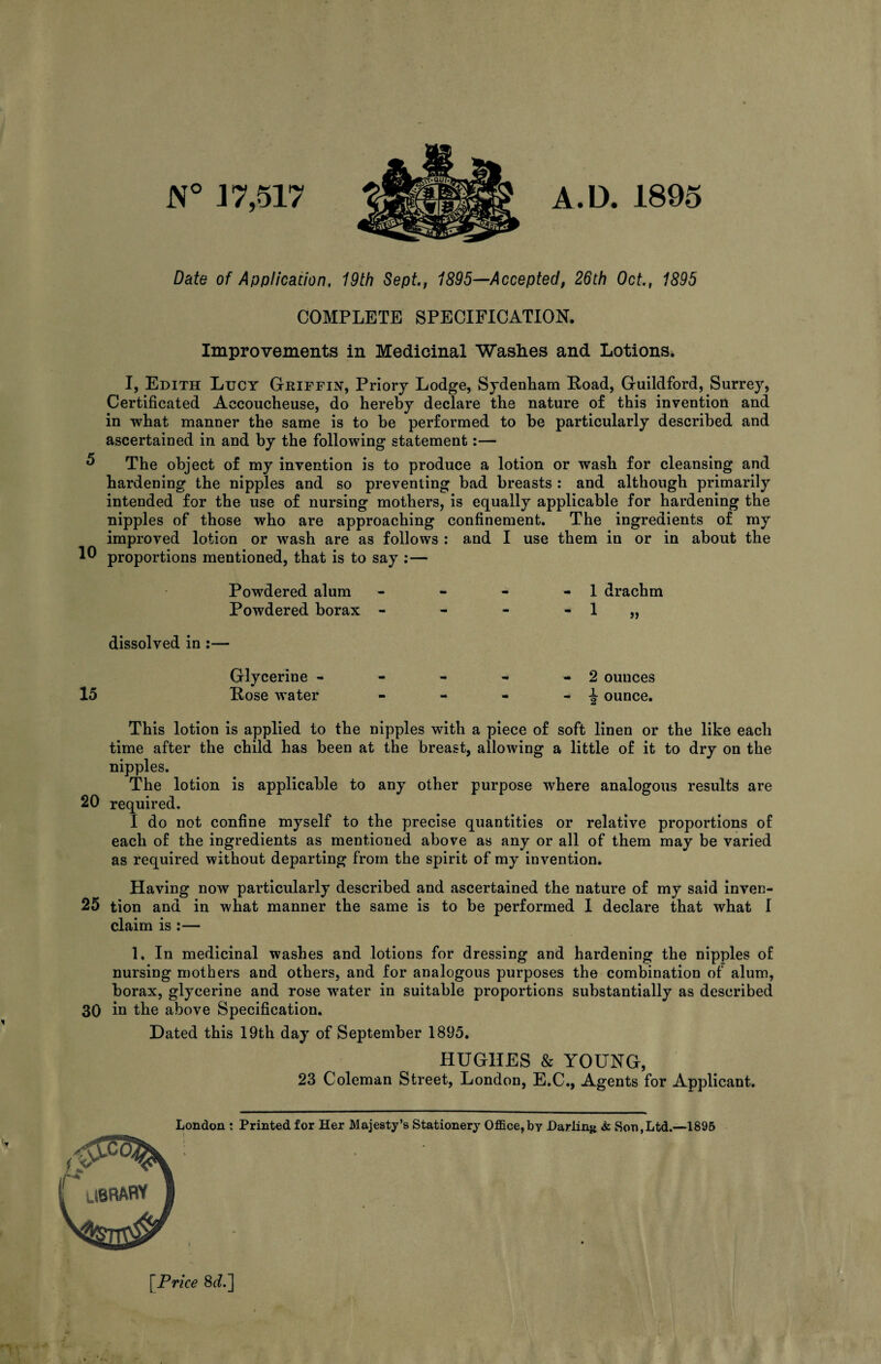 N° 1 7,517 A.D. 1895 Date of Application, 19th Sept., 1895—Accepted, 26th Oct., 1895 COMPLETE SPECIFICATION. Improvements in Medicinal Washes and Lotions. I, Edith Lucy Griffin, Priory Lodge, Sydenham Boad, Guildford, Surrey, Certificated Accoucheuse, do hereby declare the nature o£ this invention and in what manner the same is to be performed to be particularly described and ascertained in and by the following statement:— ** The object of my invention is to produce a lotion or wash for cleansing and hardening the nipples and so preventing bad breasts : and although primarily intended for the use of nursing mothers, is equally applicable for hardening the nipples of those who are approaching confinement. The ingredients of my improved lotion or wash are as follows : and I use them in or in about the 10 proportions mentioned, that is to say :— Powdered alum Powdered borax dissolved in :— 15 Glycerine - Lose water 1 drachm 2 ounces J ounce. This lotion is applied to the nipples with a piece of soft linen or the like each time after the child has been at the breast, allowing a little of it to dry on the nipples. The lotion is applicable to any other purpose where analogous results are 20 required. I do not confine myself to the precise quantities or relative proportions of each of the ingredients as mentioned above as any or all of them may be varied as required without departing from the spirit of my invention. Having now particularly described and ascertained the nature of my said inven- 25 tion and in what manner the same is to be performed 1 declare that what I claim is :— 1. In medicinal washes and lotions for dressing and hardening the nipples of nursing mothers and others, and for analogous purposes the combination of alum, borax, glycerine and rose water in suitable proportions substantially as described 30 in the above Specification. Dated this 19th day of September 1895. HUGHES & YOUNG, 23 Coleman Street, London, E.C., Agents for Applicant. London : Printed for Her Majesty’s Stationery Office,by Darling «k Son,Ltd.—1895