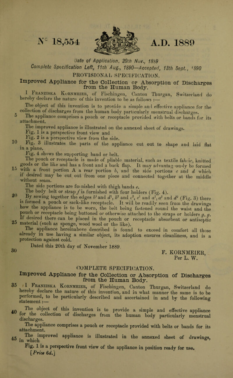 5 10 15 20 25 30 35 40 45 18,554 A.D. 1889 Date of Application, 20th Nuv., 18*9 Complete Specification Left, 11th Aug., 1890—Accepted, 13th Sept., 1890 PROVISIONAL SPECIFICATION. Improved Appliance for the Collection or Absorption of Discharges from the Human Body. I I kanziska Kornmeier, of Fischingen, Canton Thurgan, Switzerland (Jo hereby declare the nature of this invention to be as follows :— The object of this invention is to provide a simple an 1 effective appliance for the collection of discharges from the human body particularly menstrual discharges. ihe appliance comprises a pouch or receptacle provided with belts or bands for its attachment. Ihe improved appliance is illustrated on the annexed sheet of drawings. b ig. 1 is a perspective front view and Fig. 2 is a perspective view from the side. . Fig. 3 illustrates the parts of the appliance cut out to shape and laid Hat in a plane. big. 4 shows the supporting band or belt. The pouch or receptacle is made of pliable material, such as textile fabric, knitted goods or the like and has a front and a back flap. It may advantag *oudy be formed \uth a front portion A a rear portion h, and the side portions c and d which if desired may be cut out from one piece and connected together at the middle without seam. Ihe side portions are furnished with thigh bands e. ihe body belt or strap /is furnished with four holders (Fig. 4). . sewing together the edges 5xand dl, b2 and t2, c1 and a1, a2 and d2 (Fig. 3) there i» formed a pouch or sack-like receptacle. It will be readily seen from the drawings how the appliance is to be worn, the belt being fastened round the waist and the pouch or receptacle being buttoned or otherwise attached to the straps or holders y, y. If desired there can be placed in the pouch or receptacle absorbent or antiseptic material (such as sponge, wood wool or the like). Ihe appliance hereinabove described is found to exceed in comfort all those already in use having a similar object, its adoption ensures cleanliness, and is a protection against cold. Dated this 20th day of November 1889. F. KORNMEIER, Per L. W. COMPLETE SPECIFICATION. Improved Appliance for the Collection or Absorption of Discharges from the Human Body. I Franziska Kornmeier, of Fischingen, Canton Thurgan, Switzerland do hereby declare the nature of this invention, and in what manner the same is to be performed, to be particularly described and ascertained in and by the following statement:— ® The object of this invention is to provide a simple and effective appliance for the collection of discharges from the human body particularly menstrual discharges. The appliance comprises a pouch or receptacle provided with belts or bands for its attachment. . )mproved appliance is illustrated in the annexed sheet of drawings, in which ® Fig. 1 is a perspective front view of the appliance in position ready for use. f Pric4 6(i.J