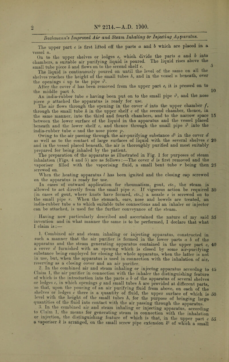 Bachmann's Improved Air and Steam Inhaling dr Injecting Apparatus.__ The upper part c is first lifted off the parts a and b which are placed in a vessel n. ... . On to the upper shelves or ledges e, which divide the parts a and b into chambers, a suitable air purifying liquid is poured. The liquid rises above the small tube piece h and Hows on to the second shelf e. d The liquid is continuously poured on until the level of the same on all the shelves reaches the height of the small tubes h, and in the vessel n beneath, over the openings i up to the pipe il 2. After the cover d has been removed from the upper part c, it is pressed on to the middle part b. 10 An india-rubber tube o having been put on to the small pipe i1, and the nose piece p attached the apparatus is ready for use. The air flows through the opening in the cover d into the upper chamber f, through the small tube h in the upper shelf e of the second chamber, thence, in the same manner, into the third and fourth chambers, and to the narrow space 15 between the lower surface of the liquid in the apparatus and the vessel placed beneath and the lower shelf e, and thence through the small pipe i1 into the india-rubber tube o and the nose piece p. Owing to the air passing through the air-purifying substance d1 in the cover d as well as to the contact of large surfaces of liquid with the several shelves e 20 and in the vessel placed beneath, the air is thoroughly purified and most suitably prepared for being inhaled by the patient. The preparation of the apparatus as illustrated in Fig. 1 for purposes of steam inhalation (Figs. 4 and 5) are as follows:—The cover d is first removed and the vaporiser filled with the vaporising fluid, a small bent tube r being then 25 screwed on. When the heating apparatus l has been ignited and the closing cap screwed on the apparatus is ready for use. In cases of outward application for rheumatism, gout, etc., thet steam is allowed to act directly from the small pipe r. If vigorous action be required 30 (in cases of gout, where knots have formed, etc.,) a nozzle s is screwed on to the small pipe r. When the stomach, ears, nose and bowels are treated, an india-rubber tube u to which suitable tube connections and an inhaler or injector can be attached, is used for the further conveyance of the steam. Having now particularly described and ascertained the nature of my said 35 invention and in what manner the same is to be performed, I declare that what I claim is; — 1. Combined air and steam inhaling or injecting apparatus, constructed in such a manner that the air purifier is formed in the lower parts a b of the apparatus and the steam generating apparatus contained in the upper part c, 40 a cover d furnished with an opening which is closed by some air-purifying substance being employed for closing the whole apparatus, when the latter is not in use, but, when the apparatus is used in connection with the inhalation of air, reserving as a closing cover and an air purifier. 2. In the combined air and steam inhaling or injectng apparatus accordng to 45 Claim 1, the air purifier in connection with the inhaler the distinguishing feature of which is the introduction into the parts a b of the apparatus of several shelves or ledges e, in which openings g and small tubes h are provided at different parts, so that, upon the pouring of an air purifying fluid from above, on each of the shelves or ledges e there is a quantity of fluid, the upper surface of which is 50 le\el with the height of the small tubes h, for the purpose of bringing large quantities of the fluid into contact with the air passing through the apparatus. d. In the combined air and steam inhaling or injecting apparatus, according to Claim 1, the means for generating steam in connection with the inhalation or injection, the distinguishing feature of which is that, in the upper part c 55 a vaporiser k is arranged, on the small screw pipe extension kl of which a small