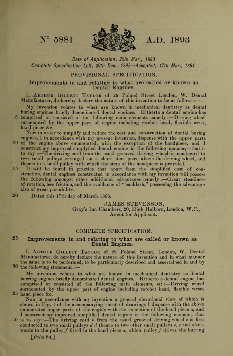 J\° 5881 A.D. 18m Date of Application, 20th Mar., 1893 ■Complete Specification Left, 20th Dec., 1893—Accepted, 17th Mar., 1894 PROVISIONAL SPECIFICATION. Improvements in and relating* to what are called or known as Dental Eng*ines. I, Arthur Gillett Taylor o£ 29 Poland Street London, W. Dental Manufacturer, do hereby declare the nature of this invention to be as follows :— My invention relates to what are known in mechanical dentistry as dental buring engines briefly denominated dental engines. Hitherto a dental engine has '5 comprised or consisted of the following main elements namely :—Driving wheel surmounted by the upper part of engine including ratchet head, flexible wrist, hand piece &c. Now in order to simplify and reduce the cost and construction of dental buring engines, I in accordance with my present invention, dispense wdth the upper parts 10 of the engine above enumerated, with the exception of the handpiece, and I construct my improved simplyfied dental engine in the following manner,—that is to say :—The driving cord from the usual grooved driving wheel is conducted to two small pulleys arranged on a short stem piece above the driving wheel, and thence to a small pulley with which the stem of the handpiece is provided. 15 It will be found in practice that apart from the simplified cost of con¬ struction, dental engines constructed in accordance with my invention will possess the following amongst other additional advantages namely :—Great steadiness of rotation,less friction, and the avoidance of “backlash,” possessing the advantage also of great portability. :20 Dated this 17th day of March 1893. JAMES STEVENSON, Gray’s Inn Chambers, 20. High Holborn, London, W.C., Agent for Applicant. COMPLETE SPECIFICATION. Improvements in and relating* to what are called or known as Dental Engines. I, Arthur Gillett Taylor of 29 Poland Street, London, W. Dental Manufacturer, do hereby declare the nature of this invention and in what manner the same is to be performed, to be particularly described and ascertained in and by the following statement:— My invention relates to w^hat are known in mechanical dentistry as dental burring engines briefly denominated dental engines. Hitherto a denial engine has comprised or consisted of the following main elements, viz:—Driving wheel surmounted by the upper part of engine including ratchet head, flexible wrist, -35 hand piece &c. Now in accordance with my invention a general elevational view of which is shewn in Fig. 1 of the accompanying sheet of drawings I dispense with the above enumerated upper parts of the engine witli the exception of the hand piece a, and I construct my improved simplified dental engine in the following manner ; that 40 is to say :—The driving cord b from the usual grooved driving wheel c is first conducted to two small pulleys d d thence to two other small pulleys e, e and after¬ wards to the pulley/ fitted in the hand piece a, which pulley / drives the burring l^Prlce 8fl?.]