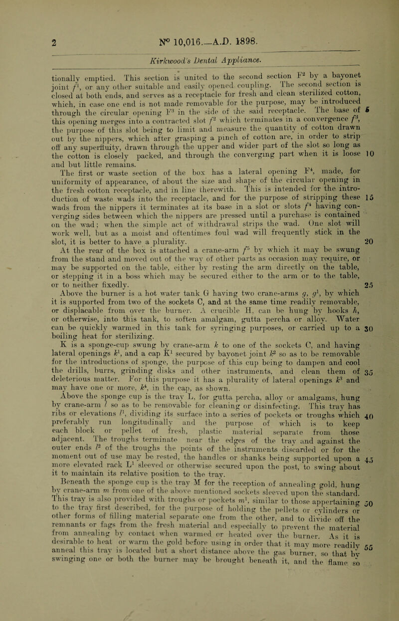 Kirkwood's Dental Appliance. tionallv emptied. This section is united to the second section F2 by a bayonet joint fL, or any other suitable and easily opened coupling, the second section is closed at both ends, and serves as a receptacle for fresh and clean sterilized cotton, which, in case one end is not made removable for the purpose, maj be introduced through the circular opening F* in the side of the said receptacle. Ihe base of 6 this opening merges into a contracted slot f2 which terminates m a convexgence f, the purpose of this slot being to limit and measure the quantity of cotton diawn out by the nippers, which after grasping a pinch of cotton are, in order to strip off any superfluity, drawn through the upper and wider part of the slot so long as the cotton is closely packed, and through the converging paid when it is loose 10 and but little remains. The first or waste section of the box has a lateral opening i4, made, for uniformity of appearance, of about the size and shape of the circular opening in the fresh cotton receptacle, and m line therewith, this is intended for the intro¬ duction of waste wads into the receptacle, and for the purpose of stripping these 15 wads from the nippers it terminates at its base in a slot or slots f '1 having con¬ verging sides between which the nippers are pressed until a purchase is contained on the wad; when the simple act of withdrawal strips the wad. One slot will work well, but as a moist and oftentimes foul wad will frequently stick in the slot, it is better to have a plurality. 20 At the rear of the box is attached a crane-arm f'° by which it may be swung from the stand and moved out of the way of other parts as occasion may require, or may be supported on the table, either by resting the arm directly on the table, or stepping it in a boss which may be secured either to the arm or to the table, or to neither fixedly 25 30 40 Above the burner is a hot water tank G having two crane-arms g, g1, by which it is supported from two of the sockets C, and at the same time readily removable, or displacable from over the burner. A crucible H, can be hung by hooks h, or otherwise, into this tank, to soften amalgam, gutta percha or alloy- Water can be quickly warmed in this tank for syringing purposes, or carried up to a boiling heat for sterilizing. K is a sponge-cup swung by crane-arm k to one of the sockets C, and having lateral openings k1, and a cap K1 secured by bayonet joint t*2 so as to be removable for the introductions of sponge, the purpose of this cup being to dampen and cool the drills, burrs, grinding disks and other instruments, and clean them of 3,5 deleterious matter. F or this purpose it has a plurality of lateral openings 1c3 and may have one or more, D, in the cap, as shown. Above the sponge cup is the tray L, for gutta percha, alloy or amalgams, hung by crane-arm l so as to be removable for cleaning or disinfecting. This tray has ribs or elevations I1, dividing its surface into a series of pockets or troughs which preferably run longitudinally and the purpose of which is to keep each block or pellet of fresh, plastic material separate from; those adjacent. the troughs terminate near the edges of the tray and against the outer ends l-1 of the troughs the points of the instruments discarded or for the moment out of use may be rested, the handles or shanks being supported upon a 111010 eievated lack L1 sleeved or otherwise secured upon the post, to swing about it to maintain its relative position to the tray. Beneath the sponge cup is the tray M for the reception of annealing cr0ld, hung by crane-arm m from one of the above mentioned sockets sleeved upon the standard. This tray is also provided with troughs or pockets m\ similar to those appertaining jn to the tray first described, for the purpose of holding the pellets or cylinders or other forms of filling material separate one from the other, and to divide off the remnants or fags from the fresh material and especially to prevent ihe material from annealing by contact when warmed or heated over the burner. As it is desirable to heat or warm the gold before using in order that it may more readily anneal this tray is located but a short distance above the gas burner, so that bv swinging one or both the burner may be brought beneath it, and the flame so 45 55
