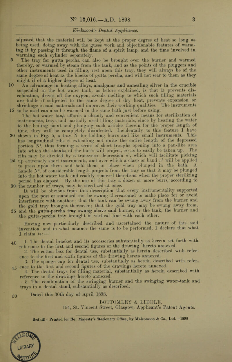 Kirkwood's Dental Appliance. adjusted that the material will be kept at the proper degree of heat so long as being used, doing away with the guess work and objectionable features of warm¬ ing it by passing it through the flame of a spirit lamp, and the time involved in warming each cylinder separately. 5 The tray for gutta percha can also be brought over the burner and warmed thereby, or warmed by steam from the tank, and as the points of the pluggers and other instruments used in filling, rest upon this tray, they will always be of the same degree of heat as the blocks of gutta percha, and will not sear to them as they might if of a higher degree of heat- 10 An advantage in heating alloys, amalgams and annealing silver in the crucible suspended in the1 hot water tank, as before explained, is that it prevents dis¬ coloration, drives oft* the oxygen, avoids melting to which such tilling materials are liable if subjected to the same degree of dry heat, prevents expansion or shrinkage in said materials and improves their working qualities. The instruments 15 to be used can also be warmed in the same bath just before using. The hot water tan^k affords a cleanly and convenient means for sterilization of instruments, trays and partially used Tiling materials, since by heating the water to the boiling point and plunging such articles therein for the proper length of time, they will be completely disinfected. Incidentally to this feature 1 have 20 shown in Tig. 5, a tray N for holding burrs and like small instruments. 1 his has longitudinal ribs n extending not quite the entire length of the depressed portion A1, thus forming a series of short troughs opening into a pan-like area into which the shanks of the burrs will project, so as to easily be taken up. 1 he. ribs may be divided by a transverse depression nl, which will facilitate picking 25 up extremely short instruments, and over which a clasp or band //2 will be applied to press upon them and hold them in place when plunged in the bath. A handle X2, of considerable length projects from the tray so that it may be plunged into the hot water tank and readily removed therefrom when the proper sterilizing period has elapsed. By the use of this tray a dozen or more burrs, according to 30 the number of trays, may be sterilized at once. It will be obvious from this description that every instrumentality supported upon the post or standard can be swung therearound to make place for or avoid interference with another; that the tank can be swung away from the burner and the gold tray brought thereover; that the gold tray may be swung away from, 35 and the gutta-percha tray swung above said burner, or the tank, the burner and the gutta-percha tray brought in vertical line with each other. Having now particularly described and ascertained the nature of this said invention and in what manner the same is to be performed, I declare that what I claim is: — 40 1. The dental bracket and its accessories substantially as herein set forth with reference to the first and second figures or the drawing hereto annexed. 2. The cotton box for dental use, substantially as herein described with refer¬ ence to the first and sixth figures of the di awing hereto annexed. 3. The sponge cup for dental use, substantially as herein described with refer- 45 ence to the first and second figures of the drawings hereto annexed. 4. The dental trays for filling material, substantially as herein described with reference to the drawings hereto annexed. 5. The combination of the swinging burner and the swinging water-tank and trays in a dental stand, substantially as described. Dated this 30th day of April 1898. BOTTOMLEY & LIDDLE, 154, St. Vincent Street, Glasgow, Applicant’s Patent Agents. 50 Kedhill : Printed for Her Majesty's Stationery Office, by Malcoinson & Co., Ltd.—1898