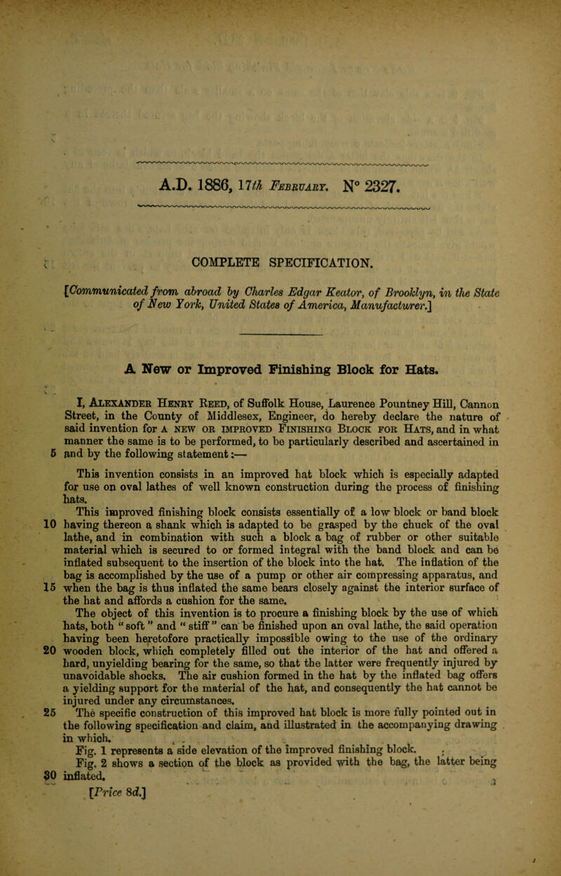 A.D. 1886, 17a February. N° 2327. COMPLETE SPECIFICATION. {Communicated from abroad by Charles Edgar Keatory of Brooklyn, in the State of New York, United States of America, Manufacturer.] A New or Improved Finishing Block for Hats. « . • I, Alexander Henry Reed, of Suffolk House, Laurence Pountney Hill, Cannon Street, in the County of Middlesex, Engineer, do hereby declare the nature of said invention for a new or improved Finishing Block for Hats, and in what manner the same is to be performed, to be particularly described and ascertained in 5 and by the following statement:— This invention consists in an improved hat block which is especially adapted for use on oval lathes of well known construction during the process of finishing hats. This improved finishing block consists essentially of a low block or band block 10 having thereon a shank which is adapted to be grasped by the chuck of the oval lathe, and in combination with such a block a bag of rubber or other suitable material which is secured to or formed integral with the band block and can be inflated subsequent to the insertion of the block into the hat. The inflation of the bag is accomplished by the use of a pump or other air compressing apparatus, and 15 when the bag is thus inflated the same bears closely against the interior surface of the hat and affords a cushion for the same. The object of this invention is to procure a finishing block by the use of which hats, both “ soft ” and “ stiff ” can be finished upon an oval lathe, the said operation having been heretofore practically impossible owing to the use of the ordinary 20 wooden block, which completely filled out the interior of the hat and offered a hard, unyielding bearing for the same, so that the latter were frequently injured by unavoidable shocks. The air cushion formed in the hat by the inflated bag offers a yielding support for the material of the hat, and consequently the hat cannot be injured under any circumstances. 25 The specific construction of this improved hat block is more fully pointed out in the following specification and claim, and illustrated in the accompanying drawing in which. t . , . * . Fig. 1 represents a side elevation of the improved finishing block. Fig. 2 shows a section of the block as provided with the bag, the latter being 30 inflated. L -» — f * v 4 [Price 8d.] „