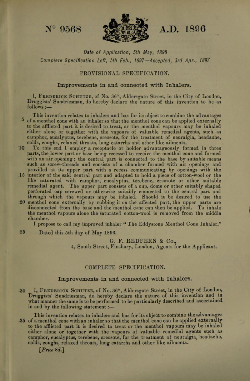 0568 A.D. L806 Date of Application, 5th May, 1896 Complete Specification Left, 5th Feb., 1897—Accepted, 3rd Apr., 1897 PROVISIONAL SPECIFICATION. Improvements in and connected with Inhalers. I, Frederick Schutze, of No. Alder.sgate Street, in the City of London, Drugfjfists’ Sundriesman, do hereby declare the nature of this invention to be as follows :— This invention relates to inhalers and has for its object to combine the advantages ^ of a menthol cone with an inhaler so that the menthol cone can be applied externally to the afflicted part it is desired to treat, or the menthol vapours may be inhaled either alone or together with the vapours of valuable remedial agents, such as camphor, eucalyptus, terebene, creosote, for the treatment of neuralgia, headache, colds, coughs, relaxed throats, lung catarrhs and other like ailments. 10 To this end I employ a receptacle or holder advantageously formed in three parts, the lower part or base being recessed to receive the menthol cone and formed with an air opening ,* the central part is connected to the base by suitable means such as screw-threads and consists of a chamber formed with air openings and provided at its upper part with a recess communicating by openings with the 15 interior of the said central part and adapted to hold a piece of cotton-wool or the like saturated with camphor, eucalyptus, terebene, creosote or other suitable remedial agent. The upper part consists of a cup, dome or other suitably shaped perforated cap screwed or otherwise suitably connected to the central pare and through which the vapours may be inhaled. Should it be desired to use the 20 menthol cone externally by rubbing it on the affected part, the upper parts are disconnected from the base and the menthol cone can then be applied. To inhale the menthol vapours alone the saturated cotton-w'ool is removed from the middle chamber. I propose to call my improved inhaler “ The Eddystone Menthol Cone Inhaler.” Dated this 5th day of May 1896. G. F. REDFERN & Co., 4, South Street, Finsbury, London, Agents for the Applicant. COMPLETE SPECIFICATION. Improvements in and connected with Inhalers. 30 I, Frederick Schutze, of No. 36-*^, Aldersgate Street, in the City of London, Druggists’ Sundriesman, do hereby declare the nature of this invention and in what manner the same is to be performed to be particularly described and ascertained in and by the following statement:— This invention relates to inhalers and has for its object to combine the advantages 35 of a menthol cone with an inhaler so that the menthol cone can be applied externally to the afflicted part it is desired to treat or the menthol vapours may be inhaled either alone or together with the vapours of valuable remedial agents such as camphor, eucalyptus, terebene, creosote, for the treatment of neuralgia, headache, colds, coughs, relaxed throats, lung catarrhs and other like ailments. [Price 8i^.]