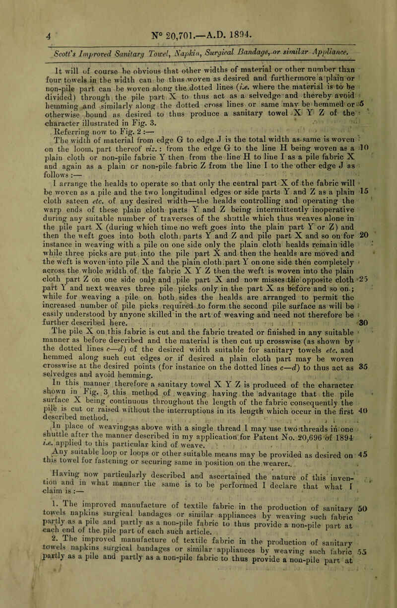 Scott's Improved Sanitary loicel, JSapkin, Surgical Bandage, or similar Appliance, It will of course be obvious that other widths of material or other number than four towels in the width can be thus woven as desired and furthermore a plain or non-pile part can be woven along the dotted lines {i.e. where the material is to be divided) through the pile part X to thus act as a selvedge and thereby avoid ■ hemming and similarly along the dotted cross lines or same may be hemmed or 5 otherwise bound as desired to thus produce a sanitary towel X X Z of the character illustrated in Fig. 3. . Referring now to Fig. 2 :— . The width of material from edge G to edge J is the total width as.same is vroven on the loom, part thereof viz, : from the edge G to the line H being woven as a dO plain cloth or non-pile fabric Y then from the line H to line I as a pile fabric X and again as a plain or non-pile fabric Z from the line I to the other edge J as follows :— f - - I arrange the healds to operate so that only the central part X of the fabric will - be woven as a pile and the two longitudinal edges or side parts Y and Z as a plain 15 cloth sateen etc. of any desired width—the healds controlling and operating the warp ends of these plain cloth parts Y and Z being intermittently inoperative during any suitable number of traverses of the shuttle which thus weaves alone in the pile part X (during which time no weft goes into the plain part Y or Z) and then the weft goes into both clothi parts Y and Z and pile part X and so on for 20 instance in weaving with a pile on one side only the plain cloth healds remain idle while three picks are put into the pile part X and then the healds are moved afid the w'eft is w oven into pile X and the plain cloth part Y on one side then completely across the whole wddth of the fabric X Y Z then the weft is woven into the plain cloth part Z on one side only and pile part X and now misses the opposite cloth 25 part Y and next weaves three pile picks only in the part X as before and so on.; while for weaving a pile on both sides the healds are arranged to permit the increased number of pile picks required to form the second pile surface as will be * easily understood by anyone skilled in the art of weaving and need not therefore be i further described here. » , .i ; • 30 1 he pile X on this fabric is cut and the fabric treated or finished in any suitable manner as before described and the material is then cut up crosswise (as showui by the dotted lines c—d) of the desired width suitable for sanitary tow’els etc. and hemmed along such cut edges or if desired a plain cloth part may be wmven crosswdse at the desired points (for instance on the dotted lines c—d) to thus act as 35 selvedges and avoid hemming. In this manner therefore a sanitary towel X Y Z is produced of the character shown in big. 3 this method of weaving having the advantage that the pile suiface X being continuous throughout the length of the fabric consequently the pile is cut or raised without the interruptions in its length which occur in the first 40 described method. t r In place of weaving*as above with a single thread I may use twro*threads in one shuttle after the manner described in my application’for Patent No. 20,696 of 1894 i.e. applied to this particular kind of wreave. , , Any suitable loop or loops or other suitable means may be provided as desired on 45 tins towel tor fastening or securing same in position on the wearer.. Having nowr particularly described and ascertained the nature of this inven¬ tion and m what manner the same is to be performed I declare that what I •claim is :— 1. The improved manufacture of textile fabric in the production of sanitary 50 towels napkins surgical bandages or similar appliances by weaving such fabric partly as a pile and partly as a non-pile fabric to thus provide a non-pile part at each end of the pile part of each such article. 1 2 2. The improved manufacture of textile fabric in the production of sanitary towels napkins surgical bandages or similar appliances by weaving such fabric 55 partly as a pile and partly as a non-pile fabric to thus provide a non-pile part at