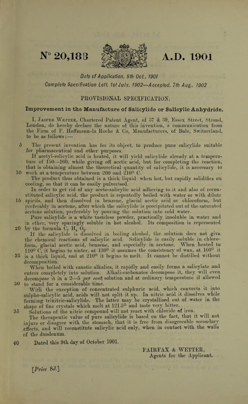 N» 20,188 A.D. 1901 Date cf Application, 9th Oct., 1901 Complete Specification Left, 1st July, 1902—Accepted, 7ih Aug., 1902 PEOVISIOmL SPECOLFICATIO^^. Improvement in the Manufacture of Salicylide or Salicylic Anhydride. I, Jasper Wetter, Cliartered Patent xigent, oJt & -39, Essex Street, Strand, London, do hereby declare the nature of this invention, a communication from the Firm of F. Hotfmann-la Koche & Co, Manufacturers, of Bale, Switzerland, to he as follows : — 5 The present invention has for its object, to produce pure salicylide suitable for pEarniaceutical and other purposes. If acetyl-salicylic acid is heated, it will yield salicylide already at a tempera¬ ture of 150—KiO, while giving otf acetic acid, but for completing the reaction, that is obtaining almost the theoretical quantity of salicylide, it is necessary to 10 work at a temperature between 200 and 210° C. The product thus obtained is a thick liquid when hot, but rapidly solidifies on cooling, so that it can be easily pulverised. In order to get rid of any aceto-salicylic acid adhering to it and also of recon¬ stituted salicylic acid, the product is repeatedly boiled wnth water or with dilute 16 spirits, and then dissolved in benzene, glacial acetic acid or chloroform, but preferably in acetone, after which the salicylide is precipitated out of the saturated acetone solution, preferably by pouring the solution into cold water. Pure salicylide is a white tasteless powder, practically insoluble in water and in ether, very sparingly soluble in hot alcohol. Its composition is represented 20 by the formula Cj 0^. ' If the salicylide is dissolved in boiling alcohol, the solution does not give the chemical reactions of salicylic acid. Salicylide is easily soluble in chloro¬ form, glacial acetic acid, benzene, and especially in acetone. M^en heated tn 110° C, it begins to sinter, at 130° it assumes the consistency of wax, at 1G0° it 25 is a thick liquid, and at 210° it begins to melt. It cannot be distilled without decomposition. When boiled with caustic alkalies, it rapidly and easily forms a salicylate and enters completely into solution. Alkali-carbonates decompose it, they will even decompose it in a 2—-5 ^?er €ent\ solution and at ordinary temperature if allowed 30 to stand for a considerable time. With the exception of concentrated sulphuric acid, wdiich converts it into sulpho-salicylic acid, acids will not split it up. In nitric acid it dissolves while forming trinitric-salicylide. The latter may be crystallised out of water in the shape of fine crystals which melt at 121.5° and taste very bitter. 35 Solutions of the nitric compound will not react with chloride of iron.^ The therapeutic value of pure salicylide is based on the fact, that it will not injure or disagree with the stomach, that it is free from disagreeable secondary effects, and will reconstitute salicylic acid only, when in contact with the w^alls of the duodenum. 40 Bated this 9th day of October 1901. FAIEEAX & WETTEE, Agents for the xVpplicant, [Price Scl]