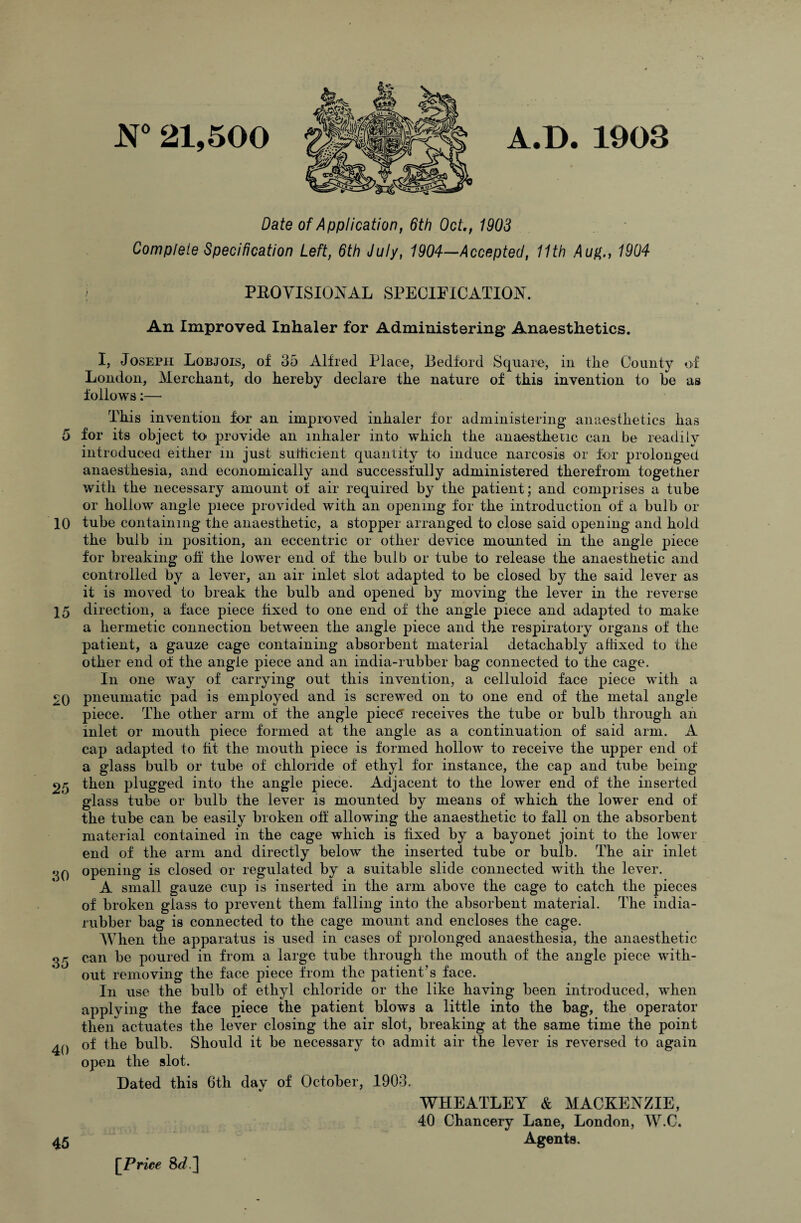 JST 21,500 A.D. 1903 Date of Application, 6th Oct., 1903 Complete Specification Left, 6th July, 1904—Accepted, 11th Aug., 1904 \ PROVISIONAL SPECIFICATION. An Improved Inhaler for Administering Anaesthetics. I, Joseph Lobjois, of 35 Alfred Place, Bedford Square, in the County of London, Merchant, do hereby declare the nature of this invention to be as follows:— This invention for an improved inhaler for administering anaesthetics has 5 for its object to provide an inhaler into which the anaesthetic can be readily introduced either in just sufficient quantity to induce narcosis or for prolonged anaesthesia, and economically and successfully administered therefrom togetlier with the necessary amount of air required by the patient; and comprises a tube or hollow angle piece provided with an opening for the introduction of a bulb or 10 tube containing the anaesthetic, a stopper arranged to close said opening and hold the bulb in position, an eccentric or other device mounted in the angle piece for breaking off the lower end of the bulb or tube to release the anaesthetic and controlled by a lever, an air inlet slot adapted to be closed by the said lever as it is moved to break the bulb and opened by moving the lever in the reverse 15 direction, a face piece fixed to one end of the angle piece and adapted to make a hermetic connection between the angle piece and the respiratory organs of the patient, a gauze cage containing absorbent material detachably affixed to the other end of the angle piece and an india-rubber bag connected to the cage. In one way of carrying out this invention, a celluloid face piece with a £0 pneumatic pad is employed and is screwed on to one end of the metal angle piece. The other arm of the angle piec£ receives the tube or bulb through an inlet or mouth piece formed at the angle as a continuation of said arm. A cap adapted to fit the mouth piece is formed hollow to receive the upper end of a glass bulb or tube of chloride of ethyl for instance, the cap and tube being 25 then plugged into the angle piece. Adjacent to the lower end of the inserted glass tube or bulb the lever is mounted by means of which the lower end of the tube can be easily broken off allowing the anaesthetic to fall on the absorbent material contained in the cage which is fixed by a bayonet joint to the lower end of the arm and directly below the inserted tube or bulb. The air inlet qO °Pening is closed or regulated by a suitable slide connected with the lever. A small gauze cup is inserted in the arm above the cage to catch the pieces of broken glass to prevent them falling into the absorbent material. The india- rubber bag is connected to the cage mount and encloses the cage. When the apparatus is used in cases of prolonged anaesthesia, the anaesthetic 35 can be poured in from a large tube through the mouth of the angle piece with¬ out removing the face piece from the patient’s face. In use the bulb of ethyl chloride or the like having been introduced, when applying the face piece the patient blows a little into the bag, the operator then actuates the lever closing the air slot, breaking at the same time the point £0 of the bulb. Should it be necessary to admit air the lever is reversed to again open the slot. Dated this 6th day of October, 1903. 45 [Price WHEATLEY & MACKENZIE, 40 Chancery Lane, London, W.C. Agents.