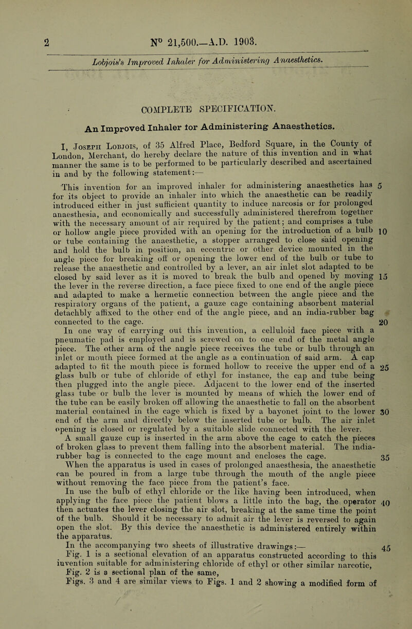 Lobjois's Improved Inhaler for Administering Anaesthetics. ; COMPLETE! SPECIFICATION. An Improved Inhaler lor Administering* Anaesthetics. I JosErii Lobjois, of 35 Alfred Place, Bedford Square, in the County of London, Merchant, do hereby declare the nature of this invention and m what manner’the same is to be performed to be particularly described and ascertained in and by the following statement:— This invention for an improved inhaler for administering anaesthetics has 5 for its object to provide an inhaler into which the anaesthetic can be readily introduced either in just sufficient quantity to induce narcosis or for prolonged anaesthesia, and economically and successfully administered therefrom together with the necessary amount ot air required by the patient; and comprises a tube or hollow angle piece provided with an opening for the introduction of a bulb to or tube containing the anaesthetic, a stopper arranged to close said opening and hold the bulb in position, an eccentric or other device mounted in the angle piece for breaking off or opening the lower end of the bulb or tube to release the anaesthetic and controlled by a lever, an air inlet slot adapted to be closed by said lever as it is moved to break the bulb and opened by moving 15 the lever in the reverse direction, a face piece fixed to one end of the angle piece and adapted to make a hermetic connection between the angle piece and the respiratory organs of the patient, a gauze cage containing absorbent material detachbly affixed to the other end of the angle piece, and an india-rubber bag connected to the cage. 20 I11 one way of carrying out this invention, a celluloid face piece with a pneumatic pad is employed and is screwed on to one end of the metal angle piece. The other arm of the angle piece receives the tube or bulb through an inlet or mouth piece formed at the angle as a continuation of said arm. A cap adapted to fit the mouth piece is formed hollow to receive the upper end of a 25 glass bulb or tube of chloride of ethyl for instance, the cap and tube being then plugged into the angle piece. Adjacent to the lower end of the inserted glass tube or bulb the lever is mounted by means of which the lower end of the tube can be easily broken off allowing the anaesthetic to fall on the absorbent material contained in the cage which is fixed by a bayonet joint to the lower 30 end of the arm and directlv beloAv the inserted tube or bulb. The air inlet */ opening is closed or regulated by a suitable slide connected with the lever. A small gauze cup is inserted in the arm above the cage to catch the pieces of broken glass to prevent them falling into the absorbent material. The india- rubber bag is connected to the cage mount and encloses the cage. 35 When the apparatus is used in cases of prolonged anaesthesia, the anaesthetic can be poured in from a large tube through the mouth of the angle piece wdthout removing the face piece from the patient’s face. In use the bulb of ethyl chloride or the like having been introduced, when applying the face piece the patient blow's a little into the bag, the operator 40 then actuates the lever closing the air slot, breaking at the same time the point of the bulb. Should it be necessary to admit air the lever is reversed to again open the slot. By this device the anaesthetic is administered entirely within the apparatus. In the accompanying two sheets of illustrative drawings:— 45 Eig. 1 is a sectional elevation of an apparatus constructed according to this invention suitable for administering chloride of ethyl or other similar narcotic, Eig. 2 is a sectional plan of the same,