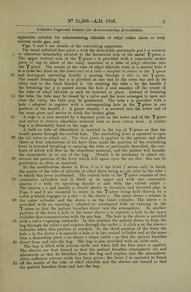 Lobjois's Improved Inhaler for Administering Anaesthetics. apparatus suitable for administering chloride of ethyl either alone or with nitrous oxide gas, and Figs. 5 and b are details of the controlling apparatus. The usual celluloid face piece a with the detachable pneumatic pad b is screwed 5 or otherwise detachably secured to the horizontal arm of the metal T-p*ece c. The upper vertical arm of the T_P*ece £ provided with a removable socket piece or cap to allow of the ready insertion of a tube of ethyl chloride into the X_piece* The nozzle of the tube of ethyl chloride rests in a central hole d in a cross bar fixed on the lower end of a tube e adapted to rotate in the J-piece 10 and having an operating handle f passing through a slot in the f -piece. The nozzle breaking bar g is pivotted at one end to the cross bar and at its other end to the fixed bracket h. On rotating the tube e by the handle / the breaking bar g is passed across the hole d and smashes off the nozzle of the tube of ethyl chloride is such be inserted in place. Instead of breaking 15 the tube, the tube may be closed by a valve and the lever arranged to open and close the valve, the tube may be graduated. The tube e is provided with a hole i adapted to register with a corresponding hole in the T~piece in one position of the handle f. A gauze strainer l is screwed into the lower end of the cross piece and serves to catch the broken glass. 20 A cage m is also secured by a bayonet joint on the lower end of the T_piece and serves to receive absorbent material such as loose cotton wool. A rubber bag n is detachably fixed on the cage m. A bulb or tube of chlorethyle is inserted in the top of T-piece so that the nozzle passes through the central hole. The controlling lever is operated to open 25 the air valve to admit air. The face piece is applied to the patient and after three or four inhalations of air have been made the position of the controlling lever is reversed breaking or opening the tube as previously described, the con¬ tents of which will flow on the absorbent material, and the patient will breathe the anaesthetic in or out of the bag. Should it be necessary to admit air, 30 reverse the position of the lever which will again open the air slot; this can be performed as often as required. In the modification shown in Fio-s. 3 to 6 the lever f serves only to break the nozzle of the tube of chloride of ethyl there being no> air inlet in the tube e to which this lever is attached. The central body of the T-piece consists of two 35 concentric cylinders and is fitted at its upper end with two concentric sleeves v o with its operating handle y and with the valved outlet s. The sleeves v o and handle y clearly shown in elevation and inverted plan in Figs. 5 and 6 are mounted to rotate in the T-piece being held therein by a screw y which engages in a slot z in the sleeve v. The outer sleeve v rotates in 40 the outer cylinder and the sleeve o on the inner cylinder. The sleeve v is provided with an opening r adapted to correspond with an opening in the T-piece so that the patient breathes direct into the atmosphere. _ In another position of the lever a hole in the inner sleeve o is opposite a hole in the inner cylinder that communicates with the gas bag. The hole in the sleeve is provided 15 with a valve t opening outwards. In this position the patient draws in from the bag through the valve t and expires through the outlet s. A click q on the sleeve v indicates when this position is reached. In the third position of the lever the hole u in the sleeve o is opposite a hole w in the central cylinder and at the same time a depending piece x on sleeve v closes outlet 5 so that the patient breathes 50 direct from and into the bag. The bag is also provided with an inlet cock. The bag is filled with nitrous oxide and when full the face piece is applied. The sleeves are first turned so that the patient breathes atmospheric air and afterwards so that he breathes from the bag and expires into the atmosphere. After sufficient nitrous oxide has been given, the lever / is operated to break 55 off the nozzle of the tube of ethvl chloride and the sleeves are turned so that the patient breathes from and into the bag.