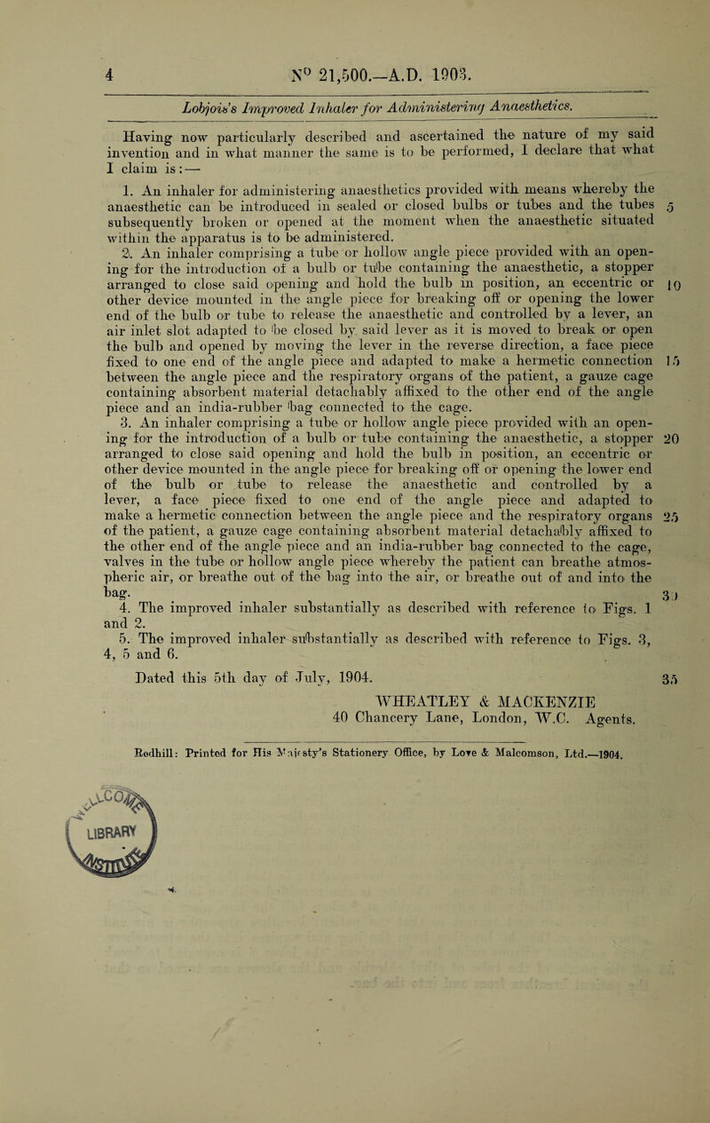 Lob join’s Improved Inhaler for Administering Anaesthetics. Having now particularly described and ascertained the- nature of my said invention and in what manner the same is to be performed, I declare tbat what I claim is : — 1. An inhaler for administering anaesthetics provided with means whereby the anaesthetic can be introduced in sealed or closed bulbs or tubes and the tubes 5 subsequently broken or opened at the moment when the anaesthetic situated within the apparatus is to be administered. 2. An inhaler comprising a tube or hollow angle piece provided with an open¬ ing for the introduction of a bulb or tube containing the anaesthetic, a stopper arranged to close said opening and hold the bulb in position, an eccentric or |q other device mounted in the angle piece for breaking off or opening the lower end of the bulb or tube to release the anaesthetic and controlled by a lever, an air inlet slot adapted to be closed by said lever as it is moved to break or open the bulb and opened by moving the lever in the reverse direction, a face piece fixed to one end of the angle piece and adapted to make a hermetic connection 1 0 between the angle piece and the respiratory organs of the patient, a gauze cage containing absorbent material detachably affixed to the other end of the angle piece and an india-rubber bag connected to the cage. 3. An inhaler comprising a tube or hollow angle piece provided with an open¬ ing for the introduction of a bulb or tube containing the anaesthetic, a stopper 20 arranged to close said opening and hold the bulb in position, an eccentric or other device mounted in the angle piece for breaking off or opening the lower end of the bulb or tube to release the anaesthetic and controlled by a lever, a face piece fixed to one end of the angle piece and adapted to make a hermetic connection between the angle piece and the respiratory organs 25 of the patient, a gauze cage containing absorbent material detachably affixed to the other end of the angle piece and an india-rubber bag connected to the cage, valves in the tube or hollow angle piece whereby the patient can breathe atmos¬ pheric air, or breathe out of the bag into the air, or breathe out of and into the tag. 3) 4. The improved inhaler substantially as described with reference fo> Figs. 1 and 2. 5. The improved inhaler substantially as described with reference to Figs. 3, 4, 5 and 6. Dated this 5th day of July, 1904. WHEATLEY & MACKENZIE 40 Chancery Lane, London, W.C. Agents. 35 Redhill: Printed for Jlis V:\if sty*s Stationery Office, by Lore & Malcomson, Ltd.—1904.