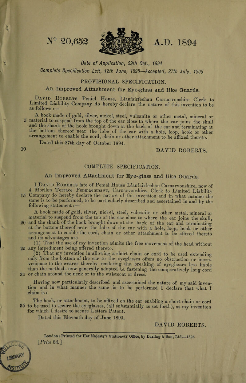 X N° 20,652 A.D. 1894 Date of Application, 29th Oct., 1894 Complete Specification Left, 12th June, 1895—Accepted, 27th July, 1895 PROVISIONAL SPECIFICATION. An Improved Attachment for Eye-glass and like Guards. David Roberts Peniel House, Llanfairfechan Carnarvonshire Clerk to Limited Liability Company do hereby declare the nature of this invention to be as follows :— A hook made of gold, silver, nickel, steel, vulcanite or other metal, mineral or 5 material to suspend from the top of the ear close to where the ear joins the skull and the shank of the hook brought down at the back of the ear and terminating at the bottom thereof near the lobe of the ear with a hole, loop, hook or other arrangement to enable the cord, chain or other attachment to be affixed thereto. Dated this 27th day of October 1894. 10 DAVID ROBERTS. COMPLETE SPECIFICATION. An Improved Attachment for Eye-glass and like Guards. I David Roberts late of Peniel House Llanfairfechan Carnarvonshire, now of 4 Morllon Terrace Penmaenmawr, Carnarvonshire, Clerk to Limited Liability ]5 Company do hereby declare the nature of this invention and in what manner the same is to be performed, to be particularly described and ascertained in and by the following statement:— A hook made of gold, silver, niche], steel, vulcanite or other metal, mineral or material to suspend from the top of the ear close to where the ear joins the skull, 20 and the shank of the hook brought down at the back of the ear and terminating at the bottom thereof near the lobe of the ear with a hole, loop, hook or othe” arrangement to enable the cord, chain or other attachment to be affixed thereto and its advantages are (1) That the use of my invention admits the free movement of the head without 25 any impediment being offered thereto. (2) That my invention in allowing a short chain or cord to be used extending only from the bottom of the ear to the eyeglasses offers no obstruction or incon¬ venience to the wearer thereby rendering the breaking of eyeglasses less liable than the methods now generally adopted i.e. fastening the comparatively long cord 30 or chain around the neck or to the waistcoat or dress. Having now particularly described and ascertained the nature of my said inven¬ tion and in what manner the same is to be performed I declare that what I claim is : London; Printed for Her Majesty’s Stationery Office, by Darling & Son, Ltd.—1895