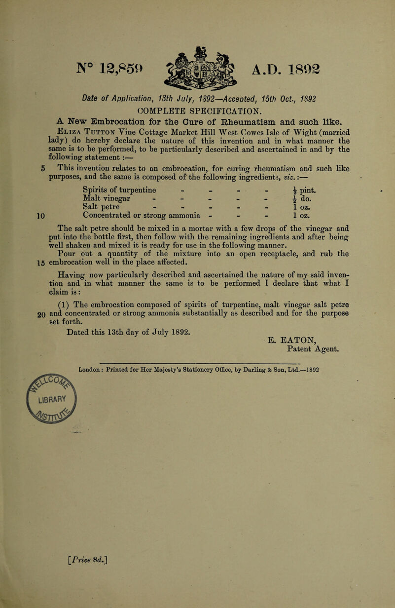 N° 12,859 A.D. 1892 Date of Application, 13th July, 1892—Accepted, 15th Oct, 1892 COMPLETE SPECIFICATION. A New Embrocation for the Cure of Rheumatism and such like. Eliza Tutton Vine Cottage Market Hill West Cowes Isle of Wight (married lady) do hereby declare the nature of this invention and in what manner the same is to be performed, to he particularly described and ascertained in and by the following statement :— 5 This invention relates to an embrocation, for curing rheumatism and such like purposes, and the same is composed of the following ingredients, viz.:— Spirits of turpentine Malt vinegar Salt petre 10 Concentrated or strong ammonia \ pint, a- do. 1 oz. 1 oz. The salt petre should be mixed in a mortar with a few drops of the vinegar and put into the bottle first, then follow with the remaining ingredients and after being well shaken and mixed it is ready for use in the following manner. Pour out a quantity of the mixture into an open receptacle, and rub the 15 embrocation well in the place affected. Having now particularly described and ascertained the nature of my said inven¬ tion and in what manner the same is to be performed I declare that what I claim is: (1) The embrocation composed of spirits of turpentine, malt vinegar salt petre 20 and concentrated or strong ammonia substantially as described and for the purpose set forth. Dated this 13th day of July 1892. E. EATON, Patent Agent. London: Printed for Her Majesty’s Stationery Office, by Darling & Son, Ltd.—1892 \_Price 8^.]