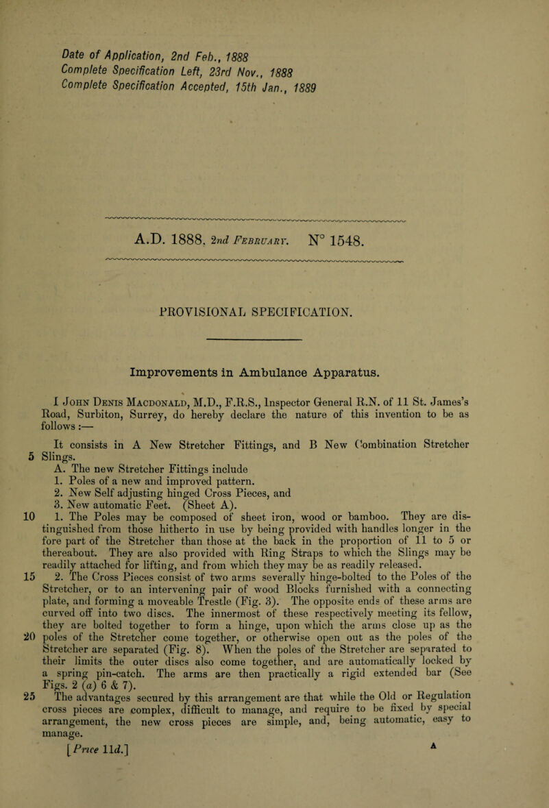 Date of Application, 2nd Feb., 1888 Complete Specification Left, 23rd Nov., 1888 Complete Specification Accepted, 15th Jan., 1889 A.D. 1888, 2nd February. N° 1548. PROVISIONAL SPECIFICATION. Improvements in Ambulance Apparatus. I John Denis Macdonald, M.D., F.R.S., Inspector General R.N. of 11 St. James’s Road, Surbiton, Surrey, do hereby declare the nature of this invention to be as follows :— It consists in A New Stretcher Fittings, and B New Combination Stretcher 5 Slings. A. The new Stretcher Fittings include 1. Poles of a new and improved pattern. 2. New Self adjusting hinged Cross Pieces, and 3. New automatic Feet. (Sheet A). 10 1. The Poles may he composed of sheet iron, wood or bamboo. They are dis¬ tinguished from those hitherto in use by being provided with handles longer in the fore part of the Stretcher than those at the back in the proportion of 11 to 5 or thereabout. They are also provided with Ring Straps to which the Slings may be readily attached for lifting, and from which they may be as readily released. 15 2. The Cross Pieces consist of two arms severally hinge-bolted to the Poles of the Stretcher, or to an intervening pair of wood Blocks furnished with a connecting plate, and forming a moveable Trestle (Fig. 3). The opposite ends of these arms are curved off into two discs. The innermost of these respectively meeting its fellow, they are bolted together to form a hinge, upon which the arms close up as the 20 poles of the Stretcher come together, or otherwise open out as the poles of the Stretcher are separated (Fig. 8). When the poles of the Stretcher are separated to their limits the outer discs also come together, and are automatically locked by a spring pin-catch. The arms are then practically a rigid extended bar (See Figs. 2 (a) 6 & 7). 25 The advantages secured by this arrangement are that while the Old or Regulation cross pieces are complex, difficult to manage, and require to he fixed by special arrangement, the new cross pieces are simple, and, being automatic, easy to manage. [Price 11<L] A