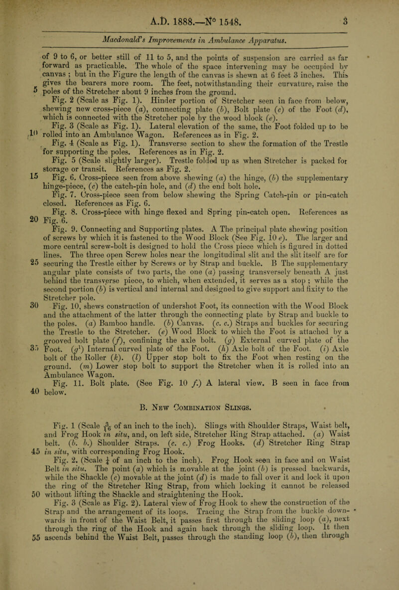 Macdonald's Improvements in Ambulance Apparatus. 5 10 15 20 25 30 35 40 of 9 to 6, or better still of 11 to 5, and the points of suspension are carried as far forward as practicable. The whole of the space intervening may be occupied bv canvas ; but in the Figure the length of the canvas is shewn at G feet 3 inches. This gives the bearers more room. The feet, notwithstanding their curvature, raise the poles of the Stretcher about 9 inches from the ground. Fig. 2 (Scale as Fig. 1). Hinder portion of Stretcher seen in face from below, shewing new cross-piece (a), connecting plate (A), Bolt plate (c) of the Foot (</), which is connected with the Stretcher polo by the wood block (e). Fig. 3 (Scale as Fig. 1). Lateral elevation of the same, the Foot folded up to bo rolled into an Ambulance Wagon. References as in Fig. 2. Fig. 4 (Scale as Fig. 1). Transverse section to shew the formation of the Trestle for supporting the poles. References as in Fig. 2. Fig. 5 (Scale slightly larger). Trestle folded up as when Stretcher is packed for storage or transit. References as Fig. 2. o o Fig. 6. Cross-piece seen from above shewing (a) the hinge, (h) the supplementary binge-piece, (c) the catch-pin hole, and (d) the end bolt hole. Fig. 7. Cross-piece seen from below shewing the Spring Catch-pin or pin-catch closed. References as Fig. 6. Fig. 8. Cross-piece with hinge flexed and Spring pin-catch open. References as Fig. 6. Fig. 9. Connecting and Supporting plates. A The principal plate shewing position of screws by which it is fastened to the Wood Block (See Fig. 10 e). The larger and more central screw-bolt is designed to hold the Cross piece which is figured in dotted lines. The three open Screw holes near the longitudinal slit and the slit itself are for securing the Trestle either by Screws or by Strap and buckle. B The supplementary angular plate consists of two parts, the one (a) passing transversely beneath A just behind the transverse piece, to which, when extended, it serves as a stop ; while the second portion (b) is vertical and internal and designed to give support and fixity to the Stretcher pole. Fig. 10, shews construction of undershot Foot, its connection with the Wood Block and the attachment of the latter through the connecting plate by Strap and buckle to the poles, (a) Bamboo handle. (b) Canvas. (c. c.) Straps and buckles for securing the Trestle to the Stretcher, (e) Wood Block to which the Foot is attached by a grooved bolt plate (/), confining the axle bolt. (<7) External curved plate of the Foot, (y1) Internal curved plate of the Foot. (A) Axle bolt of the Foot, (i) Axle bolt of the Roller (A). (l) Upper stop bolt to fix the Foot when resting on the ground, (m) Lower stop bolt to support the Stretcher when it is rolled into an Ambulance Wagon. Fig. 11. Bolt plate. (See Fig. 10 /.) A lateral view. B seen in face from below. B. New Combination Slings. Fig. 1 (Scale of an inch to the inch). Slings with Shoulder Straps, Waist belt, and Frog Hook in situ, and, on left side, Stretcher Ring Strap attached, (a) Waist belt. (6. A.) Shoulder Straps, (c. c.) Frog Hooks. (d) Stretcher Ring Strap 45 in situ, with corresponding Frog Hook. Fig. 2. (Scale J of an inch to the inch). Frog Hook seen in face and on Waist Belt in situ. The point (a) which is movable at the joint (A) is pressed backwards, while the Shackle (c) movable at the joint (d) is made to fall over it and lock it upon the ring of the Stretcher Ring Strap, from which locking it cannot be released 50 without lifting the Shackle and straightening the Hook. Fig. 3 (Scale as Fig. 2). Lateral view of Frog Hook to shew the construction of the Strap and the arrangement of its loops. Tracing the Strap from the buckle down- * wards in front of the Waist Belt, it passes first through the sliding loop (a), next through the ring of the Hook and again back through the sliding loop. It then 55 ascends behind the Waist Belt, passes through the standing loop (A), then through