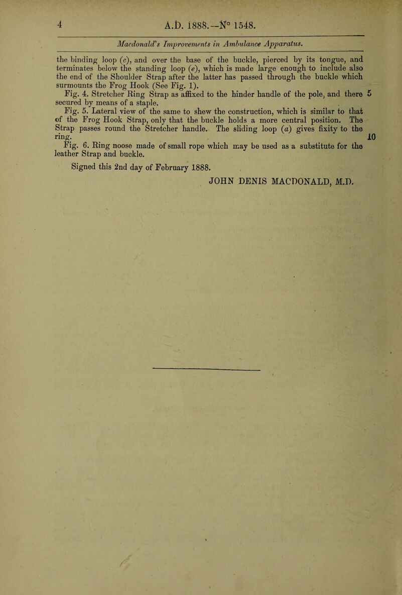 Macdonald?s Improvements in Ambulance Apparatus. the binding loop (c), and over the base of' the buckle, pierced by its tongue, and terminates below the standing loop (e), which is made large enough to include also the end of the Shoulder Strap after the latter has passed through the buckle which surmounts the Frog Hook (See Fig. 1). Fig. 4. Stretcher Ring Strap as affixed to the hinder handle of the pole, and there secured by means of a staple. Fig. 5. Lateral view of the same to shew the construction, which is similar to that of the Frog Hook Strap, only that the buckle holds a more central position. The Strap passes round the Stretcher handle. The sliding loop (a) gives fixity to the ring. Fig. 6. Ring noose made of small rope which may be used as a substitute for the leather Strap and buckle. 5 10 Signed this 2nd day of February 1888. JOHN DENIS MACDONALD, M.D.