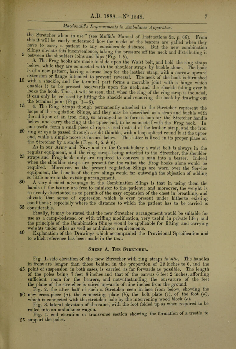 5 10 15 20 25 30 35 40 45 50 55 7 A.D. 1888.—N° 1548. Macdonald s Improvements in Ambulance Apparatus. tbe St.etcher when in use” (see Moffit’s Manual of Instructions &c. p. 66). From this it will be easily understood how the necks of the bearers are galled when they ave to carry a patient to any considerable distance. But the new combination bungs obviate this inconvenience, taking the pressure off the neck and distributing it between the shoulders loins and hips (Fig. \.b). 3. The 1 rog hooks are made to slide upon the Waist belt, .and hold the ring straps below, while they are connected with the shoulder straps by buckle alone. The hook is of a new pattern, having a broad loop for the leather strap, with a narrow upward extension or flange intended to prevent reversal. The neck of the hook is furnished with a shackle, and the terminal part forms a movable joint with a hinge which enables it to be pressed backwards upon the neck, and the shackle falling over it locks the hook. Thus, it will be seen, that, when the ring of the ring strap is included, it can only be released by lifting the shackle and removing the hook by drawing out the terminal joint (Figs. 1—3). 4. The Ring Straps though permanently attached to the Stretcher represent the loops of the regulation Slings, and they may he described as a strap and buckle with the addition of an iron ring, so arranged as to form a loop for the Stretcher handle below, and carry the ring at the upper end, to be connected with the Frog hook. In one useful form a small piece of rope is used instead of the leather strap, and the iron ring or eye is passed through a split thimble, with a loop spliced round it at the upper end, while a simple noose is formed below. This latter is fixed in its proper place on the Stretcher by a staple (Figs. 4, 5, & 6). As in our Army and Navy and in the Constabulary a waist belt is always in the regular equipment, and the ring straps being attached to the Stretcher, the slioulder straps and Frog-hooks only are required to convert a man into a bearer. Indeed when the shoulder straps are present for the valise, the Frog hooks alone would be required. Moreover, as the present regulation Slings are worn over the Service equipment, the benefit of the new slings would far outweigh the objection of adding so little more to the existing arrangement. A very decided advantage in the Combination Slings is that in using them the hands of the bearer are free to minister to the patient; and moreover, the weight is so evenly distributed as to permit of the easy expansion of the chest in breathing, and obviate that sense of oppression which is ever present under hitherto existing conditions ; especially where the distance to which the patient has to be carried is considerable. Finally, it may be stated that the new Stretcher arrangement would be suitable for use as a camp-bedstead or with trifling modification, very useful in private life ; and the principle of the Combination Slings would be applicable for lifting and carrying weights under other as well as ambulance requirements. Explanation of the Drawings which accompanied the Provisional Specification and to which reference has been made in the text. Sheet A. The Stretcher. Fig. 1. side elevation of the new Stretcher with ring straps in situ. The handles in front are longer than those behind in the proportion of 12 inches to 6, and the point of suspension in both cases, is carried as far forwards as possible. The length of the poles being 7 feet 8 inches and that of the canvas 6 feet 2 inches, affording sufficient room for the bearers, and notwithstanding the curvature of the feet the plane of the stretcher is raised upwards of nine inches from the ground. Fig. 2. the after half of such a Stretcher seen in face from below, showing the new cross-piece (a), the connecting plate (6), the bolt plate (c), of the foot (d), which is connected with the stretcher pole by the intervening wood block (e). Fig. 3. lateral elevation of the same, with the foot folded up as when required to be rolled into an ambulance wagon. Fig. 4. end elevation or transverse section showing the formation ot a trestle to support the poles.