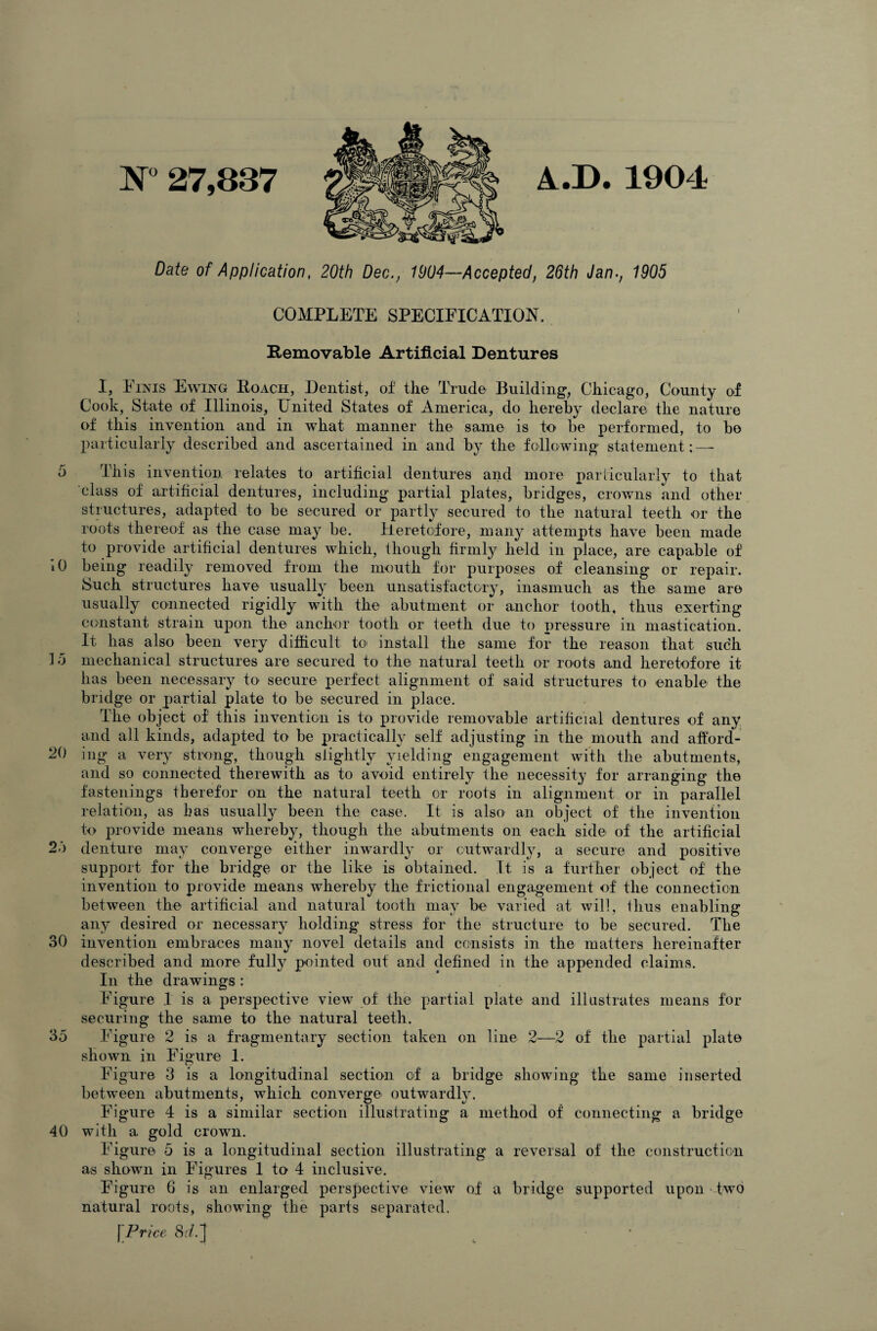 N° 27,837 A.I). 1904 Date of Application, 20th Dec., 1004—Accepted, 26th Jan., 1905 COMPLETE SPECIFICATION. Removable Artificial Dentures I, Finis Ewing Roach, Dentist, of the Trade Building, Chicago, County of Cook, State of Illinois, United States of America, do hereby declare the nature of this invention and in what manner the same is to he performed, to ho particularly described and ascertained in and by the following statement; — 5 This invention relates to artificial dentures and more particularly to that class of artificial dentures, including partial plates, bridges, crowns and other structures, adapted to be secured or partly secured to the natural teeth or the roots thereof as the case may be. Heretofore, many attempts have been made to provide artificial dentures which, though firmly held in place, are capable of 10 being readily removed from the mouth for purposes of cleansing or repair. Such structures have usually been unsatisfactory, inasmuch as the same are usually connected rigidly with the abutment or anchor tooth, thus exerting constant strain upon the anchor tooth or teeth due to pressure in mastication. It has also been very difficult to install the same for the reason that such 15 mechanical structures are secured to the natural teeth or roots and heretofore it has been necessary to secure perfect alignment of said structures to enable the bridge or partial plate to be secured in place. The object of this invention is to provide removable artificial dentures of any and all kinds, adapted to be practically self adjusting in the mouth and afford¬ ed ing a very strong, though slightly yielding engagement with the abutments, and so connected therewith as to avoid entirely the necessity for arranging the fastenings therefor on the natural teeth or roots in alignment or in parallel relation, as has usually been the case. It is also an object of the invention to provide means whereby, though the abutments on each side of the artificial 25 denture may converge either inwardly or outwardly, a secure and positive support for the bridge or the like is obtained. It is a further object of the invention to provide means whereby the frictional engagement of the connection between the artificial and natural tooth may be varied at will, thus enabling any desired or necessary holding stress for the structure to be secured. The 30 invention embraces many novel details and consists in the matters hereinafter described and more fully pointed out and defined in the appended claims. In the drawings : Figure 1 is a perspective view of the partial plate and illustrates means for securing the same to the natural teeth. 35 Figure 2 is a fragmentary section taken on line 2—2 of the partial plate shown in Figure 1. Figure 3 is a longitudinal section of a bridge showing the same inserted between abutments, which converge outwardly. Figure 4 is a similar section illustrating a method of connecting a bridge 40 with a gold crown. Figure 5 is a longitudinal section illustrating a reversal of the construction as shown in Figures 1 to 4 inclusive. Figure 6 is an enlarged perspective view of a bridge supported upon two natural roots, showing the parts separated. Price S.f.J