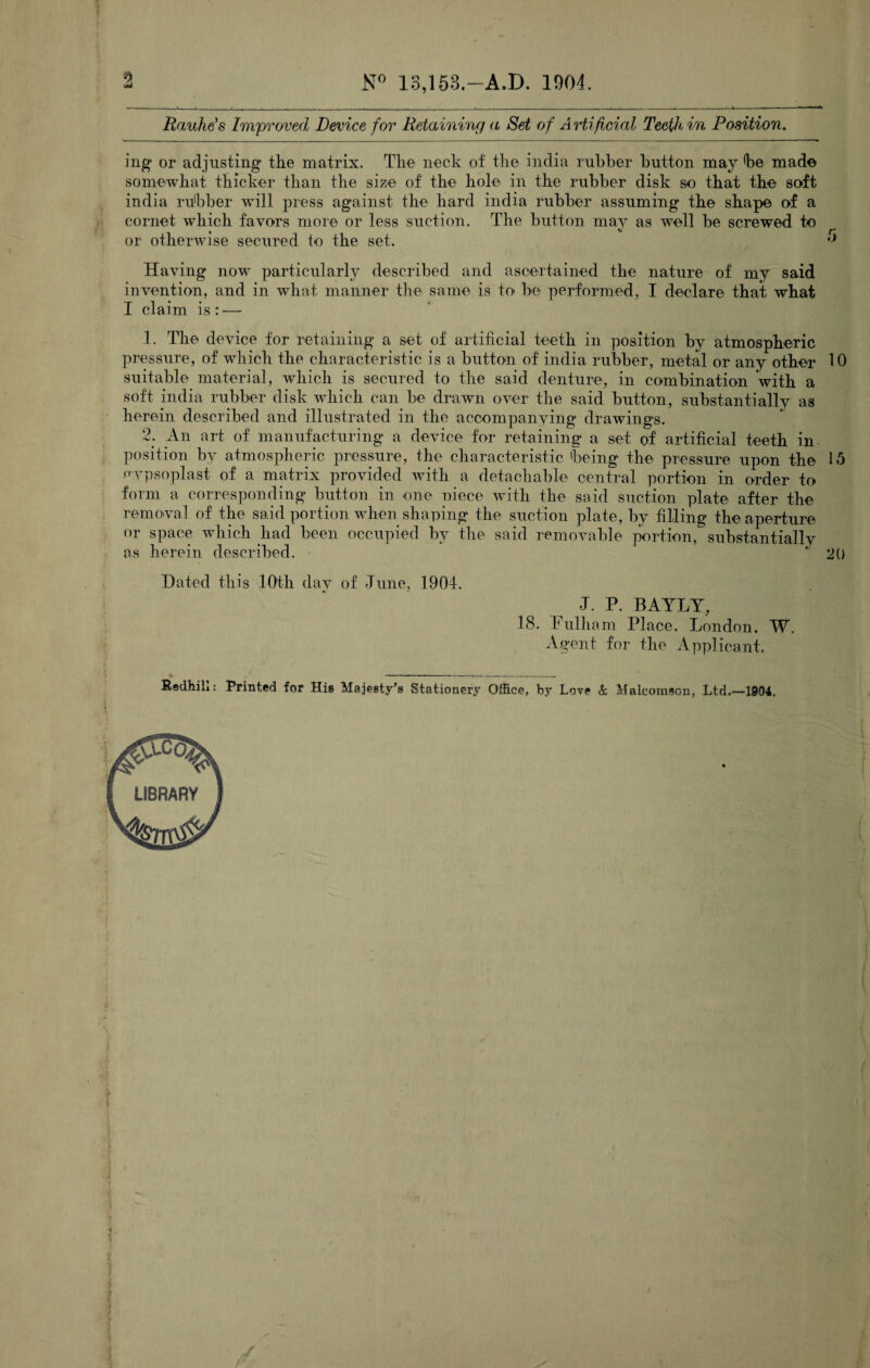 9 N° 13,153.—A.D. 1904. Rauhe’s Improved Device for Retaining a Set of Artificial Teeth, in Position. ing or adjusting the matrix. The neck of the india rubber button may be made somewhat thicker than the size of the hole in the rubber disk so that the soft india rubber will press against the hard india rubber assuming the shape of a cornet which favors more or less suction. The button may as well be screwed to or otherwise secured to the set. Having now particularly described and ascertained the nature of my said invention, and in what manner the same is to be performed, I declare that what I claim is : — 1. The device for retaining a set of artificial teeth in position by atmospheric pressure, of which the characteristic is a button of india rubber, metal or any other 10 suitable material, which is secured to the said denture, in combination with a soft india rubber disk which can be drawn over the said button, substantially as herein described and illustrated in the accompanying drawings. 2. An art of manufacturing a device for retaining a set of artificial teeth in position by atmospheric pressure, the characteristic being the pressure upon the 15 nypsoplast of a matrix provided with a detachable central portion in order to form a corresponding button in one niece with the said suction plate after the removal of the said portion when shaping the suction plate, by filling the aperture or space which had been occupied by the said removable portion, substantially as herein described. ‘ 20 Dated this 10th day of June, 1904. J. P. BAYLY, 18. Fulham Place. London. W. Agent for the Applicant, » -......_.... Rsdhill: Printed for Hi® Majesty’s Stationery Office, by Love & Malcorason, Ltd.—1904.