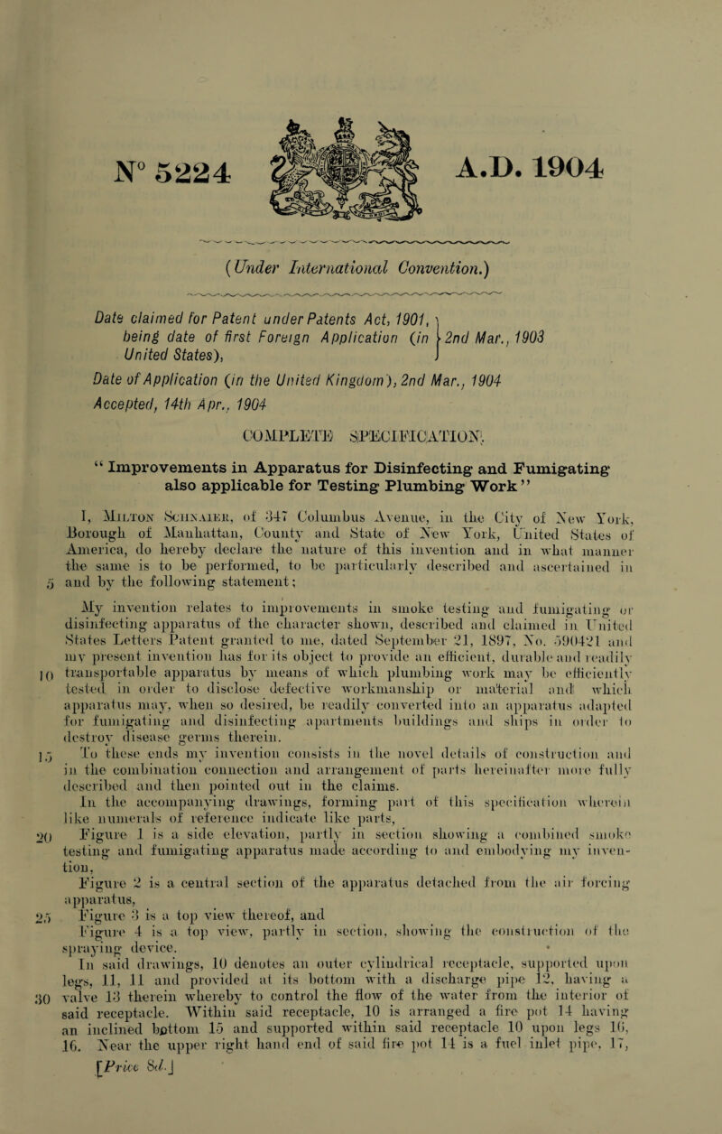 N° 5224 A.D. 1904 (Under International Convention,) Date claimed for Patent under Patents Act, 1901, 2nd Mar,, 1903 being date of first Foreign Application (in United States), Date of Application (in the United Kingdom ), 2nd Mar., 1904 Accepted, 14th Apr., 1904 COMPLETE SjPECIFICjATIONl “ Improvements in Apparatus for Disinfecting and Fumigating also applicable for Testing Plumbing Work” I, Milton Sciinaiee, of 347 Columbus Avenue, in flic City of New York, Borough of Manhattan, County and State of New York, United States of America, do hereby declare the nature of this invention and in what manner the same is to be performed, to he particularly described and ascertained in 5 and by the following statement ; My invention relates to improvements in smoke testing and fumigating or disinfecting apparatus of the character shown, described and claimed in United States Letters Patent granted to me, dated September 21, 1897, No. 390421 and my present invention has for its object to provide an efficient, durable and readily 10 transportable apparatus by means of which plumbing work may be efficiently tested in order to disclose defective workmanship or material and which apparatus may, when so desired, be readily converted into an apparatus adapted for fumigating and disinfecting apartments buildings and ships in order to destroy disease germs therein. 15 To these ends my invention consists in the novel details of construction and in the combination connection and arrangement of parts hereinafter more fully described and then pointed out in the claims. In the accompanying drawings, forming part of this specification wherein like numeral's of reference indicate like parts, 2() Figure 1 is a side elevation, partly in section showing a combined smoko testing and fumigating apparatus made according to and embodying my inven¬ tion, Figure 2 is a central section of the apparatus detached from the air forein apparatus, 2p) Figure 3 is a top view thereof, and Figure 4 is a top view, partly in section, showing the construction of the spraying device. In said drawings, 10 denotes an outer cylindrical receptacle, supported upon legs, 11, 11 and provided at its bottom with a discharge pipe 12, having* a ‘jO valve 13 therein whereby to control the flow of the water from the interior of said receptacle. Within said receptacle, 10 is arranged a fire pot 14 having an inclined bottom 15 and supported within said receptacle 10 upon legs 10, 16. Near the upper right hand end of said fire pot 14 is a fuel inlet pipe, 17, [Price Sd.j