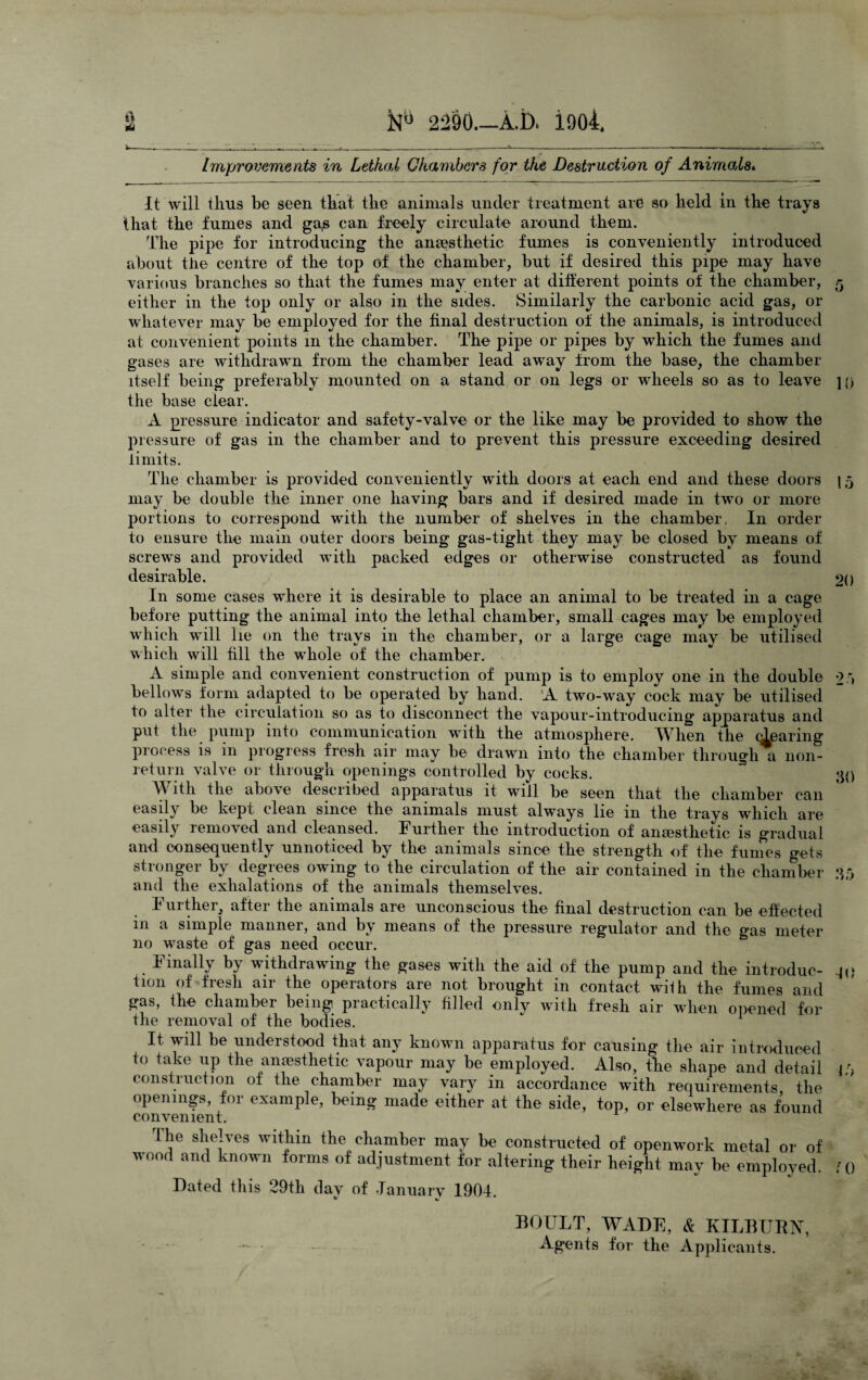 It tU 2290_A.I). iooi. Improvements in Lethal Chambers for the Destruction of Animals* It will thus be seen that the animals under treatment are so held in the trays that the fumes and ga,s can freely circulate around them. The pipe for introducing the anaesthetic fumes is conveniently introduced about the centre of the top of the chamber, but if desired this pipe may have various branches so that the fumes may enter at different points of the chamber, either in the top only or also in the sides. Similarly the carbonic acid gas, or whatever may be employed for the final destruction of the animals, is introduced at convenient points in the chamber. The pipe or pipes by which the fumes and gases are withdrawn from the chamber lead away from the base, the chamber itself being preferably mounted on a stand or on legs or wheels so as to leave the base clear. A pressure indicator and safety-valve or the like may be provided to show the pressure of gas in the chamber and to prevent this pressure exceeding desired limits. The chamber is provided conveniently with doors at each end and these doors may be double the inner one having bars and if desired made in two or more portions to correspond with the number of shelves in the chamber, In order to ensure the main outer doors being gas-tight they may be closed by means of screws and provided with packed edges or otherwise constructed as found desirable. In some cases where it is desirable to place an animal to be treated in a cage before putting the animal into the lethal chamber, small cages may be employed which will lie on the trays in the chamber, or a large cage may be utilised which will fill the whole of the chamber. A simple and convenient construction of pump is to employ one in the double bellows form adapted to be operated by hand. A two-way cock may be utilised to alter the circulation so as to disconnect the vapour-introducing apparatus and put the pump into communication with the atmosphere. TVTien the (Tearing process is in progress fresh air may be drawn into the chamber through a non¬ return valve or through openings controlled by cocks. W ith the above described apparatus it will be seen that the chamber can easily be kept clean since the animals must always lie in the trays which are easily removed and cleansed. Further the introduction of anaesthetic is gradual and consequently unnoticed by the animals since the strength of the fumes gets stronger by degrees owing to the circulation of the air contained in the chamber and the exhalations of the animals themselves. Further, after the animals are unconscious the final destruction can be effected in a simple manner, and by means of the pressure regulator and the gas meter no waste of gas need occur. Finally by withdrawing the gases with the aid of the pump and the introduc¬ tion of fresh air the operators are not brought in contact wilh the fumes and gas, the chamber being practically filled onlv with fresh air when opened for the removal of the bodies. It. will be understood that any known apparatus for causing the air introduced to take up the anaesthetic vapour may be employed. Also, the shape and detail construction of the chamber may vary in accordance with requirements, the openings, for example, being made either at the side, top, or elsewhere as found convenient. The shelves within the chamber may be constructed of openwork metal or of wood and known forms of adjustment for altering their height may be employed. Dated this 29th dav of .January 1904. 5 10 15 20 30 35 JO 15 0 BOULT, WADE, & KILBUEX, Ag*ents for the Applicants.