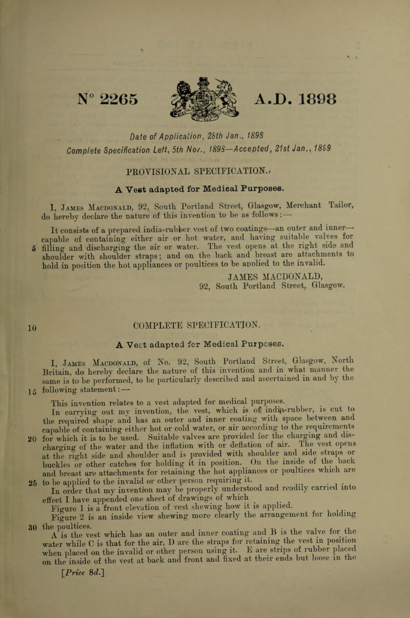 N°2265 A.D.1898 Date of Application, 23th Jan., 189S Complete Specification Left, 5f/) A/o/., 1893—Accepted, 21st Jan., 1839 PROVISIONAL SPECIFICATION.; A Vest adapted for Medical Purposes. I, .Tames Macdonald, 92, South Portland Street, Glasgow, Merchant Tailor, do hereby declare the nature of this invention to be as follows: — It consists of a prepared india-rubber vest of two coatings—an outer and inner * capable of containing either air or hot water, and having suitable \al\es foi 5 filling and discharging the air or water. The vest opens at the right side and shoulder with shoulder straps; and on the back and breast are attachments to hold in position the hot appliances or poultices to be applied to the invalid. JAMES MACDONALD, 92, South Portland Street, Glasgow. 10 COMPLETE SPECIFICATION A Veit adapted for Medical Purposes. 20 25 30 I, James Macdonald, of No. 92, South Portland Street, Glasgow, North Britain, do hereby declare the nature of this invention and in what manner the same is to be performed, to be particularly described and ascertained in and by the following statement: —• This invention relates to a vest adapted for medical purposes. In carrying out mv invention, the vest, which is of) indip-rubber, is cut to the required shape and has an outer and inner coating with space between and capable of containing either hot or cold water, or air according to the requiiements for which it is to be used. Suitable valves are provided for the charging and dis¬ charging of the water and the inflation with or deflation of air. The vest opens at the right side and shoulder and is provided with shoulder and side straps or buckles or other catches for holding it in position. On the inside of the back and breast are attachments for retaining the hot appliances or poultices which are to be applied to the invalid or other person requiring it. In order that my invention may be properly understood and readily carried into effect I have appended one sheet of drawings of which Figure 1 is a front elevation of vest shewing how it is applied. Figure 2 is an inside view shewing more clearly the arrangement for holding the poultices. . . , „ ,, A is the vest which lias an outer and inner coating and B is the valve tor the water while C is that for the air, D are the straps for retaining the vest m position when placed on the invalid or other person using it. E are strips of rubber placed on the inside of the vest at back and front and fixed at their ends but loose m the [Price 8d.~\