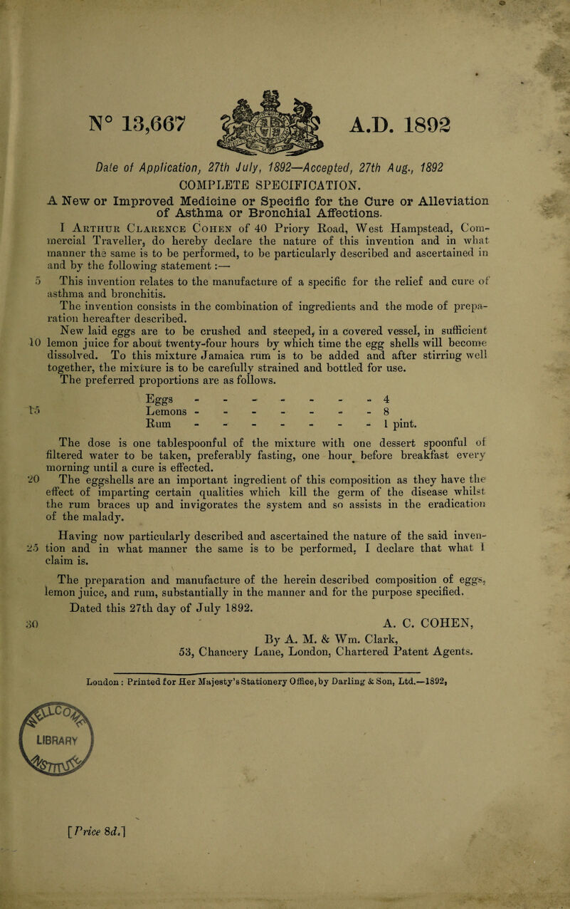 N° 13,667 A.D. 1892 Dale of Application, 27th July, 1892—Accepted, 27th Aug., 1892 COMPLETE SPECIFICATION. A New or Improved Medicine or Specific for the Cure or Alleviation of Asthma or Bronchial Affections. I Arthur Clarence Cohen of 40 Priory Road, West Hampstead, Com¬ mercial Traveller, do hereby declare the nature of this invention and in what manner the same is to be performed, to be particularly described and ascertained in and by the following statement:— 5 This invention relates to the manufacture of a specific for the relief and cure of asthma and bronchitis. The invention consists in the combination of ingredients and the mode of prepa¬ ration hereafter described. New laid eggs are to be crushed and steeped, in a covered vessel, in sufficient 10 lemon juice for about twenty-four hours by which time the egg shells will become dissolved. To this mixture Jamaica rum is to be added and after stirring well together, the mixture is to be carefully strained and bottled for use. The preferred proportions are as follows. Eggs - - -■ - - - 4 15 Lemons -------8 Rum ------- 1 pint. The dose is one tablespoonful of the mixture with one dessert spoonful of filtered water to be taken, preferably fasting, one hour before breakfast every morning until a cure is effected. 20 The eggshells are an important ingredient of this composition as they have the effect of imparting certain qualities which kill the germ of the disease whilst the rum braces up and invigorates the system and so assists in the eradication of the malady. Having now particularly described and ascertained the nature of the said inven- 25 tion and in what manner the same is to be performed, I declare that what 1 claim is. The preparation and manufacture of the herein described composition of eggs, lemon juice, and rum, substantially in the manner and for the purpose specified. Dated this 27th day of July 1892. 30 ' A. C. COHEN, By A. M. & Wm. Clark, 53, Chancery Lane, London, Chartered Patent Agents. London : Printed for Her Majesty’s Stationery Office, by Darling & Son, Ltd.—1392,
