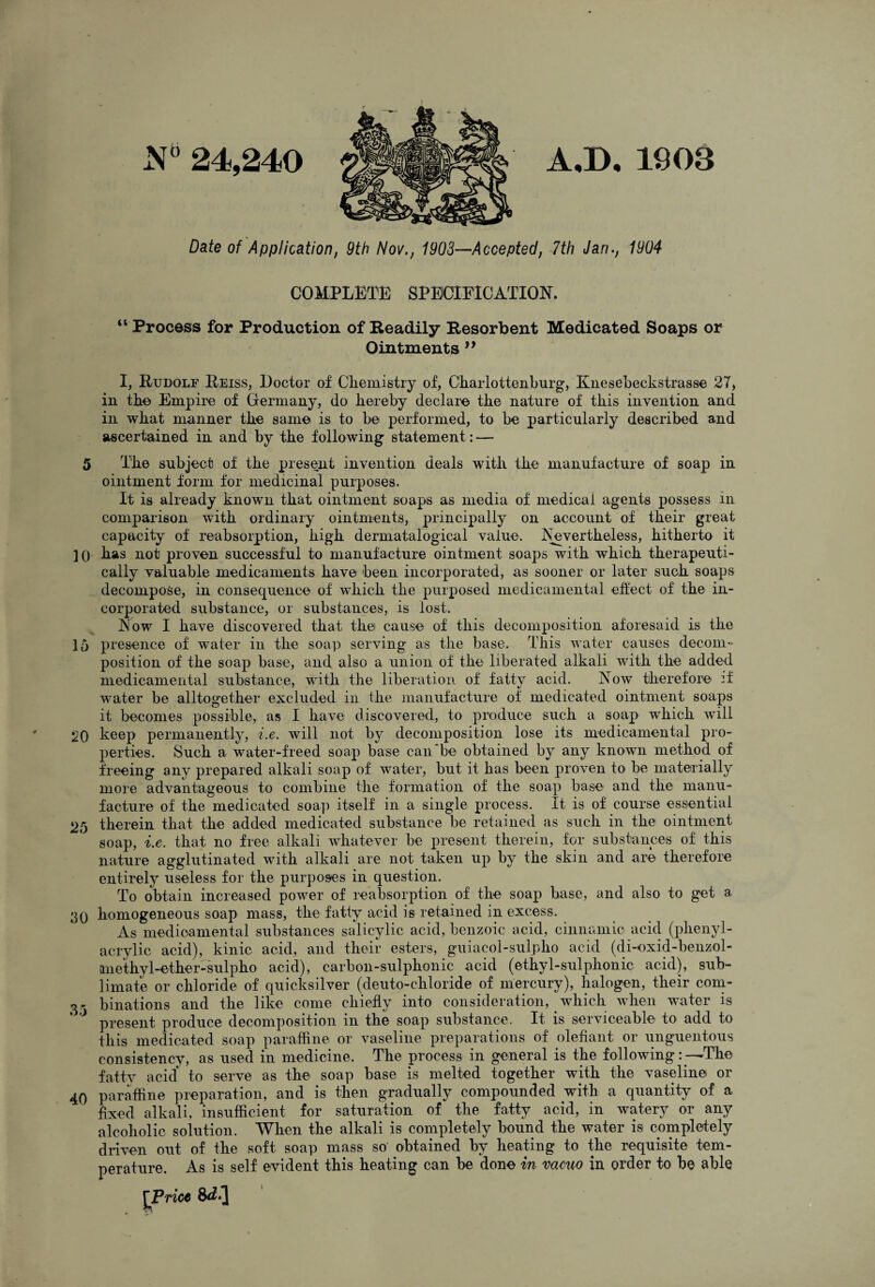 N'’ 24,240 A.D. 190a Date of Application, 9th Nov., 1903—Accepted, 7th Jan., 1904 COMPLETE SPEICIFICATION. “ Process for Production of Readily Resorbent Medicated Soaps or Ointments I, Rudolf Reiss, Doctor of Cliemistry of, Charlotteiiburg, EneseLeckstrasse 27, in tke Empire of Germany, do hereby declare the nature of this invention and in what manner the same is to be performed, to be particularly described and :• i;ascertained in and by the following statement: — 5 The subject of tbe present invention deals witli the manufacture of soap in ointment form for medicinal purposes. It is already known that ointment soaps as media of medical agents possess in comparison with ordinary ointments, principally on account of tbeir great capacity of reabsorption, high dermatalogical value. Isuvertbeless, bitberto it ]() bas not proven successful to manufacture ointment soaps witb wbicb tberapeuti- cally valuable medicaments bave been incorporated, as sooner or later sucb soaps decompose, in consequence of wbicb tbe purposed medicainental effect of tbe in¬ corporated substance, or substances, is lost. Eow I bave discovered tbat tbei cause of tbis deconiposition aforesaid is tbe 15 presence of water in tbe soap serving as tbe base. Tbis water causes decom« position of tbe soap base, and also a union of tbe liberated alkali witb tbe added medicameiital substance, witb tbe liberation of fatty acid. Now tberefore -f water be alltogetber excluded in tbe manufacture of medicated ointment soaps it becomes possible, as I bave discovered, to produce sucb a soap wbicb will 20 keep permanently, i.e. will not by deconiposition lose its medicamental pro¬ perties. Sucb a water-freed soap base can be obtained by any known metbod of freeing any prepared alkali soap of water, but it bas been proven to be materially more advantageous to combine tbe formation of tbe soap base and tbe manu¬ facture of tbe medicated soap itself in a single process. It is of course essential 25 therein that the added medicated substance be retained as sucb in tbe ointment soap, i.e. tbat no free alkali whatever be present therein, for substances of tbis nature agglutinated with alkali are not taken up by tbe skin and are tberefore entirely useless for the purposes in question. To obtain increased power of reabsorption of the soap base, and also to get a 30 homogeneous soap mass, tbe fatty acid is retained in excess. As medioamental substances salicylic acid, benzoic acid, cinnamic acid (pbenyl- acrylic acid), kinic acid, and tbeir esters, guiacol-sulpbo acid (di-oxid-benzol- anetbyl-etber-sulpbo acid), carbon-sulpbonic acid (etbyl-sulphonic acid), sub¬ limate or chloride of quicksilver (deuto-cbloride of mercury), halogen, tbeir coni- 3- binations and the like come chiefly into consideration, which wbeii water is ' present produce decomposition in the soap substance. It is serviceable to add to tbis medicated soap paraffine or vaseline preparations of olefiant or unguentous consistency, as used in medicine. The process in general is the following: —The fattv acid to serve as the soap base is melted together with tbe vaseline or 40 paraffine preparation, and is then gradually compounded witb a quantity of a fixed alkali, insufficient for saturation of tbe fatty acid, in watery or any alcoholic solution. When the alkali is completely bound tbe water is completely driven out of tbe soft soap mass so obtained by beating to the requisite tem¬ perature. As is self evident this beating can be done in vacuo in order to be able