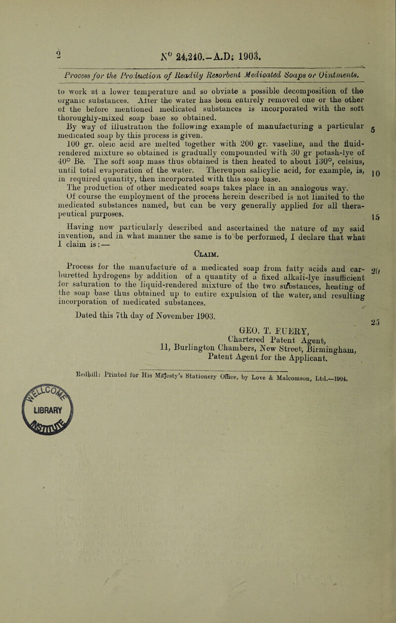 24,-2iO.-A.D; 190.1 Process for the Pi^oduction of Readily Resorbent Medicated Soaps or Ointments, to work at a lower temperature and so obviate a possible decomposition of tbe organic substances. Alter tbe water bas been entirely removed one or tbe other oi tbe befoie mentioned medicated substances is incorporated witb tbe solt tborougbly-mixed soap base so obtained. By way of illustration tbe following example of manufacturing a particular ^ medicated soap by tbis process is given. lUO gr. oleic acid are melted together witb 200 gr. vaseline, and the buid- rendered mixture so obtained is gradually compounded with 00 gr potasb-lye of 40° Be. The soft soap mass thus obtained is then heated to about 100°, ceisius, until total evaporation of the water. Thereupon salicylic acid, for example, is, iq in required quantity, then incorporated with this soap base. Tbe production of other medicated soaps takes place in an analogous -way. Of course the employment of the process herein described is not limited to tbe medicated substances named, but can be very generally applied for all thera¬ peutical purposes. j ^ Having now particularly described and ascertained the nature of my said invention, and in what manner the same is to be performed, I declare that what I claim is ;^— Claim. Process for tbe manufacture of a medicated soap from fatty acids and car- *j(f bui’etted hydrogens by addition of a quantity of a fixed alkali-lye insufficient for saturation to the liquid-rendered mixture of the two sifostances, heating of Ibe soap base thus obtained up to entire expulsion of the water, and resulting incorporation of medicated substances. Hated this 7tb day of I7ovember 1903. 23 GEO. T. PHEEY, Cbaidered Patent Agent, 11, Burlington Cbambers, New Street, Birmingham, Patent Agent for the Applicant. bedliill: bi-mted for Bis Majesty^s Stationery Office, by Love & Malcomson, Ltd.- -1804.