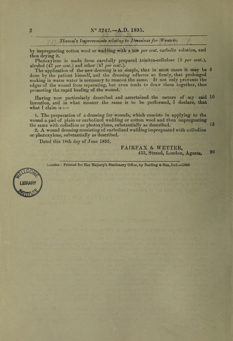 2 N° 3242.—A.D. 1895. Thamms Improvements relating to Dressings for Wound*. by impregnating cotton wool or wadding with a ten per cent, carbolic solution, and then drying it. Photoxylene is made from carefully prepared trinitro-cellulose (5 per cent.), alcohol (47 per cent.) and ether (47 per cent.). The application of the new dressing is so simple, that in most cases it may be 5 done by the patient himself, and the dressing adheres so firmly, that prolonged soaking in warm water is necessary to remove the same. It not only prevents the edges of the wound from separating, but even tends to draw them together, thus promoting the rapid healing of the wound. Having now particularly described and ascertained the nature of my said 10 invention, and in what manner the same is to be performed, I declare, that what I claim is :— 1. The preparation of a dressing for wounds, which consists in applying to the wound a pad of plain or carbolized wadding or cotton wool and then impregnating the same with collodion or photoxylene, substantially as described. 15 2. A wound dressing consisting of carbolized wadding impregnated with collodion or photoxylene, substantially as described. Dated this 18th day of June 1895. FAIRFAX & WETTER, 433, Strand, London, Agents. 20 London : Printed for Her Majesty’s Stationery Office, by Darling & Son, Ltd.—1895 LIBRARY