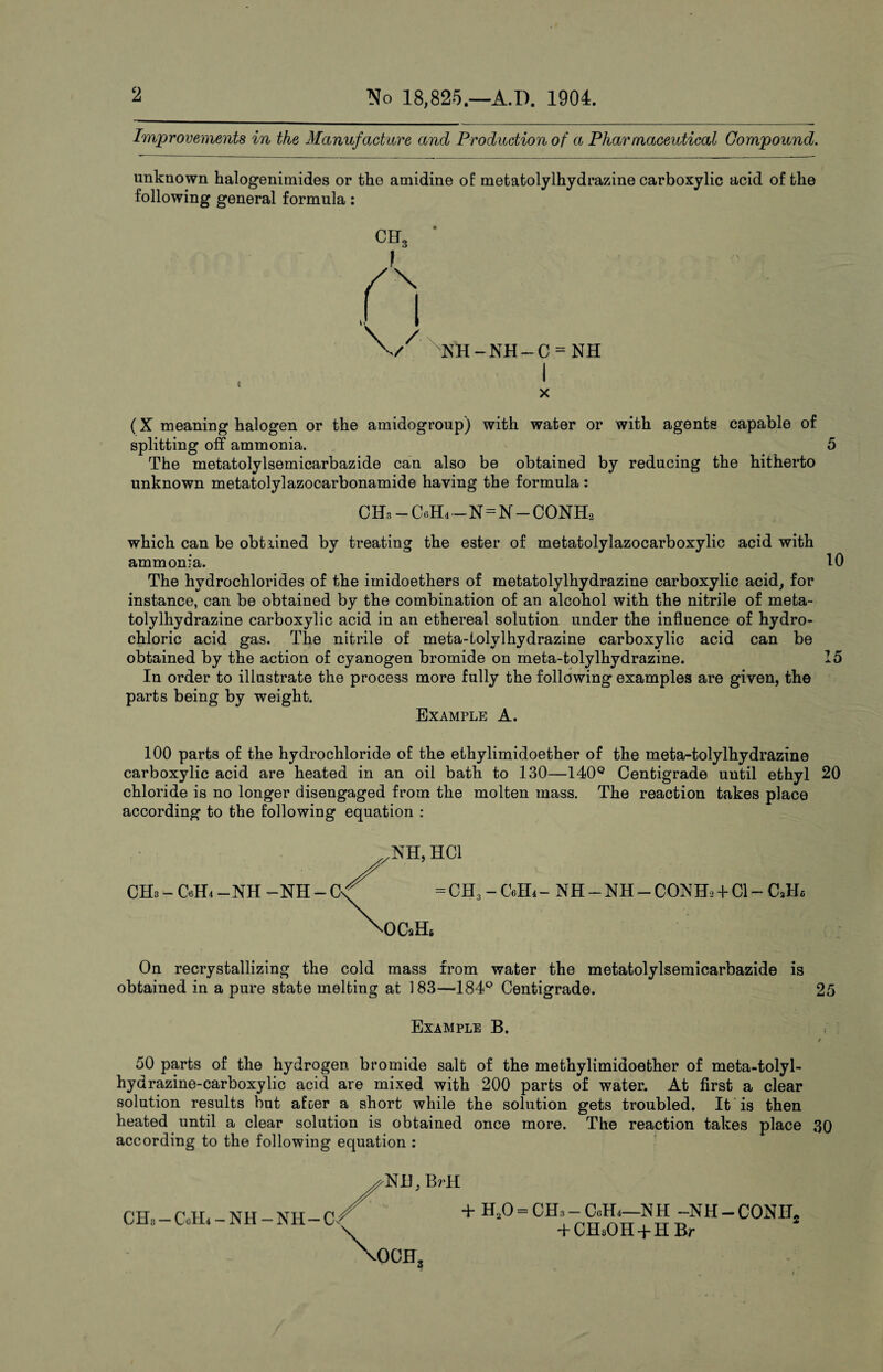 Improvements in the Manufacture and Production of a Pharmaceutical Compound. unknown halogenimides or the amidine of metatolylhydrazine carboxylic acid of the following general formula: i SNH-NH-C = NH I x (X meaning halogen or the amidogroup) with water or with agents capable of splitting off ammonia. 5 The metatolylsemicarbazide can also be obtained by reducing the hitherto unknown metatolylazocarbonamide having the formula : CH3 - CelL - N=N- CONHa which can be obtained by treating the ester of metatolylazocarboxylic acid with ammonia. 10 The hydrochlorides of the imidoethers of metatolylhydrazine carboxylic acid, for instance, can be obtained by the combination of an alcohol with the nitrile of meta¬ tolylhydrazine carboxylic acid in an ethereal solution under the influence of hydro¬ chloric acid gas. The nitrile of meta-tolvlhydrazine carboxylic acid can be obtained by the action of cyanogen bromide on meta-tolylhydrazine. 15 In order to illustrate the process more fully the following examples are given, the parts being by weight. Example A. 100 parts of the hydrochloride of the ethylimidoether of the meta-tolylhydrazine carboxylic acid are heated in an oil bath to 130—140° Centigrade until ethyl 20 chloride is no longer disengaged from the molten mass. The reaction takes place according to the following equation : CHa-CelL-NH-NH-C ^NH, HC1 = CH3 - CelL - NH - NH - CON Eh -1- Cl - CJH OCuH6 On recrystallizing the cold mass from water the metatolylsemicarbazide is obtained in a pure state melting at 183—184Q Centigrade. 25 Example B. i 50 parts of the hydrogen bromide salt of the methylimidoether of meta-tolyl- hydrazine-carboxylic acid are mixed with 200 parts of water. At first a clear solution results but afoer a short while the solution gets troubled. It is then heated until a clear solution is obtained once more. The reaction takes place 30 according to the following equation : Nil, BrH xOCH, CHs —CoH.-NH-NH—C« + H20 = CH3-CiiHi—NH -Nil-CONIC + CH3OH + H Br