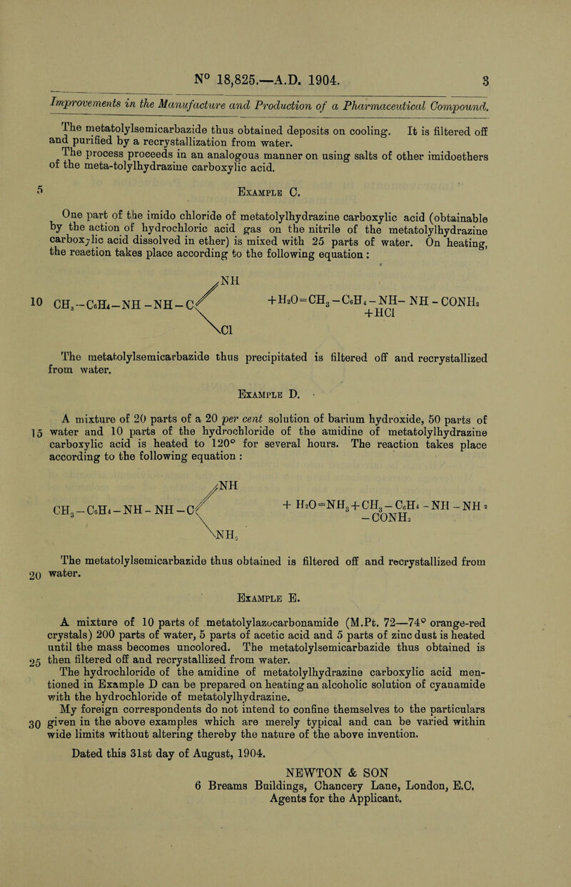 Improvements in the Manufacture and Production of a Pharmaceutical Compound. The metatolylsemicarbazide thus obtained deposits on cooling. It is filtered off and purified by a recrystallization from water. The process proceeds in an analogous manner on using salts of other imidoethers of the meta-tolylhydrazine carboxylic acid. Example C. One part of the imido chloride of metatolylhydrazine carboxylic acid (obtainable by the action of hydrochloric acid gas on the nitrile of the metatolylhydrazine carboxylic acid dissolved in ether) is mixed with 25 parts of water. On heating, the reaction takes place according to the following equation : NH 10 CH.-C-Hi-NH-NH-C + H20=CH3-CgH4-NH- NH-CONH2 +HC1 The metatolylsemicarbazide thus precipitated is filtered off and recrystallized from water. Example D. - A mixture of 20 parts of a 20 per cent solution of barium hydroxide, 50 parts of 15 water and 10 parts of the hydrochloride of the amidine of metatolylhydrazine carboxylic acid is heated to 120° for several hours. The reaction takes place according to the following equation : CH3-GYEI4-NH + HaO—NHgH-CHg — C6H4 -NH - NH 2 - conh3 The metatolylsemicarbazide thus obtained is filtered off and rocrystallized from 20 water. Example E. A mixture of 10 parts of metatolylazocarbonamide (M.Pt. 72—74° orange-red crystals) 200 parts of water, 5 parts of acetic acid and 5 parts of zinc dust is heated until the mass becomes uncolored. The metatolylsemicarbazide thus obtained is 25 then filtered off and recrystallized from water. The hydrochloride of the amidine of metatolylhydrazine carboxylic acid men¬ tioned in Example D can be prepared on heating an alcoholic solution of cyanamide with the hydrochloride of metatolylhydrazine. My foreign correspondents do not intend to confine themselves to the particulars 30 given in the above examples which are merely typical and can be varied within wide limits without altering thereby the nature of the above invention. Dated this 31st day of August, 1904. NEWTON & SON 6 Breams Buildings, Chancery Lane, London, E.C. Agents for the Applicant.