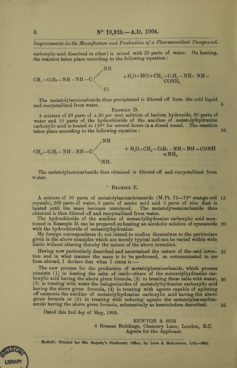 Improvements in the Manufacture and Production of a Pharmaceutical Compound. carboxylic acid dissolved in ether) is mixed with 25 parts of water. On heating’, the reaction takes place according to the following equation : CH3 —C«TL —NH-NH — + H20=HC1 + CH3- C«H4-NH- NH- conh2 The meiatolylsemicarbazide thus precipitated is filtered off from the cold liquid and recrystallized from water. 5 Example D. A mixture of 20 parts of a 20 per cent, solution of barium hydroxide, 50 parts of water and 10 parts of the hydrochloride of the amidine of metatolylhydrazine carboxylic acid is heated to 120° for several hours in a closed vessel. The reaction takes place according to the following equation : 10 CH3-CHL-NH-NH- + H20=CH3-CcH4 -NH-NH-CONH +nh3 The metatolylsemicarbazide thus obtained is filtered off and recrystallized from w ater. Example E. A mixture of 10 parts of metatolvlazocarbonamide (M.Pt. 72—74° orange-red 15 crystals), 200 parts of water, 5 parts of acetic acid and 5 parts of zinc dust is heated until the mass becomes uncolored. The metatolylsemicarbazide thus obtained is then filtered off and recrystallized from water. The hydrochloride of the amidine of metatolylhydrazine carboxylic acid men¬ tioned in Example D. can be prepared on heating an alcoholic solution of cyanamide 20 with the hydrochloride of metatolylhydrazine. My foreign correspondents do not intend to confine themselves to the particulars given in the above examples which are merely typical andean be varied within wide limits without altering thereby the nature of the above invention. Having now particularly described and ascertained the nature of the said inven- 25 tion and in what manner the same is to be performed, as communicated to me from abroad, I declare that what I claim is :— The new process for the production of metatolylsemicarbazide, which process consists (1) in heating the salts of imido-ethers of the metatolylhydrazine car¬ boxylic acid having the above given formula, (2) in treating these salts with water, 30 (3) in treating with water the halogenimides of metatolylhydrazine carboxylic acid having the above given formula, (4) in treating with agents capable of aplitting off ammonia the amidine of metatolylhydrazine carboxylic acid having the above given formula or (5) in treating with reducing agents the metatolylazocarbon- amide having the above given formula, substantially as hereinbefore described. 35 Dated this 2nd day of May, 1905. NEWTON & SON 6 Breams Buildings, Chancery Lane, London, E.C. Agents for the Applicant. Redhill: Printed for His Majesty’s Stationery Office, by Love & Malcomson, Ltd.—1005.
