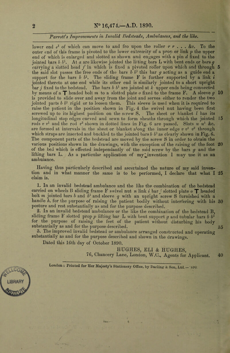 2 N° 16,474.—A.D. 1890. Parrott’s Improvements in Invalid Bedsteads, Ambulances, and the like. lower end e1 of which can move to and fro upon the roller r r . . . &c. To the outer end of this frame is pivoted to the lower extremity of a prop or link p the upper end of which is enlarged and slotted as shown and engages with a pin d fixed to the jointed bars b bl. At a are likewise jointed the lifting bars L with bent ends or bars g carrying a slotted head f in which is fixed a pivoted roller upon which and through 5 the said slot passes the free ends of the bars b b1 this bar g acting as a guide end a support for the bars b bl. The sliding frame F is further supported by a link i jointed thereto at one end while its other end is similarly jointed to a short upright bar j fixed to the bedstead. The bars b bl are jointed at k upper ends being connected by means of a X headed bolt m to a slotted plate o fixed to the frame F. A sleeve g 10 is provided to slide over and away from the joint and serves either to render the two jointed parts b bl rigid or to loosen them. This sleeve is used when it is required to raise the patient in the position shown in Fig. 4 the swivel nut having been first screwed up to its highest position on the screw S. The sheet or blanket l has its longitudinal stop edges curved and sewn to form sheaths through which the jointed 15 rods v vl and the rod v2 shown in dotted lines in Fig. 6 are passed. Slots u ul &c. are formed at intervals in the sheet or blanket along the inner edge v vl v2 through which straps are inserted and buckled to the jointed bars b bl as clearly shown in Fig. 6. The component parts of the bedstead are moved by the screw S in order to obtain the various positions shown in the drawings, with the exception of the raising of the foot 20 of the bed which is effected independantly of the said screw by the bars g and the lifting bars L. As a particular application of my ^invention 1 may use it as an ambulance. Having thus particularly described and ascertained the nature of my said inven¬ tion and in what manner the same is to be performed, I declare that what 1 25 claim is. 1. In an invalid bedstead ambulance and the like the combination of the bedstead carried on wheels B sliding frame F swivel nut n link i bar j slotted plate o X headed bolt m jointed bars b and bl and sleeve q with an upright screw S furnished with a handle h. for the purpose of raising the patient bodily without interfering with bis 30 posture and rest substantially as and for the purpose described. 2. In an invalid bedstead ambulance or the like the combination of the bedstead B, sliding frame I slotted prop p lifting bar L with bent support g and tubular bars b bl for the purpose of raising the feet of the patient without disturbing his body substantially as and for the purpose described. 35 3. The improved invalid bedstead or ambulance arranged constructed and operating substantially as and for the purpose described and shown in the drawings. Dated this 16th day of October 1890. HUGHES, ELI & HUGHES, 76, Chancery Lane, London, W.C., Agents for Applicant. 40 London ; Printed for Her Majesty’s Stationery Office, by Darling & Son. Ltd.- bi*0