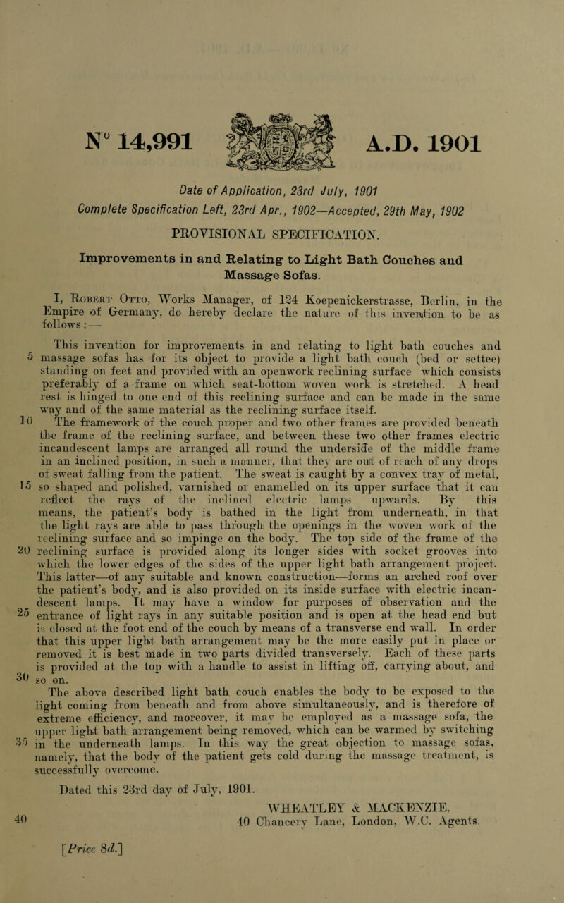 N“ 14,991 A.D. 1901 Date of Application, 23rd July, 1901 Complete Specification Left, 23rd Apr., 1902—Accepted, 29th May, 1902 PROVISIONAL SPECIFICATION. Improvements in and Relating to Light Bath Couches and Massage Sofas. I, Robert Otto, Works Manager, of 124 Koepenickerstrasse, Berlin, in the Empire of Germany, do hereby declare the nature of this invention to be as follows : — This invention for improvements in and relating to light bath couches and o massage sofas has for its object to provide a light bath couch (bed or settee) standing on feet and provided with an openwork reclining surface which consists preferably of a frame on which seat-bottom woven work is stretched. A head rest is hinged to one end of this reclining surface and can be made in the same way and of the same material as the reclining surface itself. Id The framework of the couch proper and two other frames are provided beneath the frame of the reclining surface, and between these two other frames electric incandescent lamps are arranged all round the underside of the middle frame in an inclined position, in such a manner, that they are out of reach of any drops of sweat falling from the patient. The sweat is caught by a convex tray of metal, 1 h so shaped and polished, varnished or enamelled on its upper surface that it can reflect the rays of the inclined electric lamps upwards. By this means, the patient’s body is bathed in the light from underneath, in that the light rays are able to pass through the openings in the woven work of the reclining surface and so impinge on the body. The top side of the frame of the 20 reclining surface is provided along its longer sides with socket grooves into which the lower edges of the sides of the upper light bath arrangement project. This latter—of any suitable and known construction—forms an arched roof over the patient’s body, and is also provided on its inside surface with electric incan¬ descent lamps. It may have a window for purposes of observation and the 2a entrance of light rays in any suitable position and is open at the head end but is closed at the foot end of the couch by means of a transverse end wall. In order that this upper light bath arrangement may be the more easily put in place or removed it is best made in two parts divided transversely. Each of these parts is provided at the top with a handle to assist in lifting off, carrying about, and 3b so on. The above described light bath couch enables the body to be exposed to the light coming from beneath and from above simultaneously, and is therefore of extreme efficiency, and moreover, it may be employed as a massage sofa, the upper light bath arrangement being removed, which can be warmed by switching od m the underneath lamps. In this way the great objection to massage sofas, namely, that the body of the patient gets cold during the massage treatment, is successfullv overcome. Dated this 23rd day of July, 1901. WHEATLEY A MACKENZIE. 40 40 Chancery Lane, London, W.C. Agents. [ Price 8r/.]