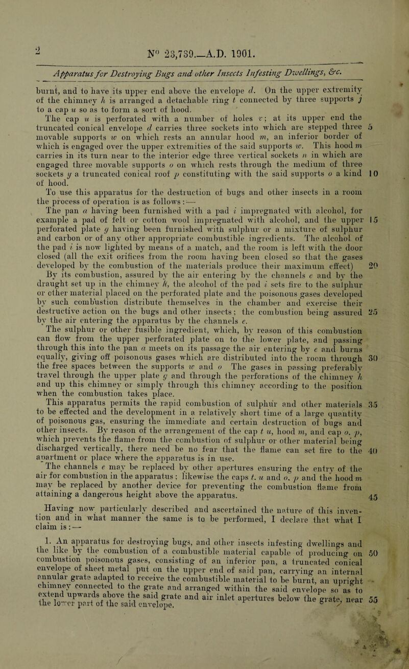 Apparatus for Destroying Bugs and other Insects Infesting Diveilings, &c. burnt, and to have its upper end above tlie envelope d. On the upper extremity of the chimney h is arranged a detachable ring t connected by three supports j to a cap u so as to form a sort of hood. The cap u is perforated with a number of holes v; at its upper end the truncated conical envelope d carries three sockets into which are stepped three 6 movable supports iv on which rests an annular hood m, an inferior border of which is engaged over the upper extremities of the said supports w. This hood m carries in its turn near to the interior edge three vertical sockets n in which are engaged three movable supports o on which rests through the medium of three sockets \j a truncated conical roof p constituting with the said supports o a kind 1 0 of hood. To use this apparatus for the destruction of bugs and other insects in a room the process of operation is as follows ::— The pan a having been furnished with a pad i impregnated with alcohol, for example a pad of felt or cotton wool impregnated with alcohol, and the upper 15 perforated plate g having been furnished with sulphur or a mixture of sulphur and carbon or of any other appropriate combustible ingredients. The alcohol of the pad i is now lighted by means of a match, and the room is left with the door closed (all the exit orifices from the room having been closed so that the gases developed by the combustion of the materials produce their maximum effect) 20 By its combustion, assured by the air entering by the channels e and by the draught set up in the chimney It, the alcohol of the pad i sets fire to the sulphur or other material placed on the perforated plate and the poisonous gases developed by such combustion distribute themselves in the chamber and exercise their destructive action on the bugs and other insects ; the combustion being assured 25 by the air entering the apparatus by the channels e. The sulphur or other fusible ingredient, which, by reason of this combustion can flow from the upper perforated plate on to the lower plate, and passing through this into the pan a meets on its passage the air entering by e and burns equally, giving off poisonous gases which are distributed into the room through 30 the free spaces between the supports w and o The gases in passing preferably travel through the upper plate g and through the perforations of the chimney h and up this chimney or simply through this chimney according to the position when the combustion takes place. This apparatus permits the rapid combustion of sulphur and other materials 35 to be effected and the development in a relatively short time of a large quantity of poisonous gas, ensuring the immediate and certain destruction of bugs and other insects. By reason of the arrangement of the cap t u, hood m, and cap o. p, which prevents the flanre from the combustion of sulphur or other material being discharged vertically, there need be no fear that the flame can set fire to the 40 apartment or place where the apparatus is in use. The channels e may be replaced by other apertures ensuring the entry of the air for combustion in the apparatus ; likewise the caps t. u and o, p and the hood m may be replaced by another device for preventing the combustion flame from attaining a dangerous height above the apparatus. 45 Having now particularly described and ascertained the nature of this inven¬ tion and in what manner the same is to be performed, I declare that what I claim is : — 1. An apparatus for destroying bugs, and oilier insects infesting dwellings and the like by the combustion of a combustible material capable of producing on combustion poisonous gases, consisting of an inferior pan, a truncated conical envelope of sheet metal put on the upper end of said pan, carrying an internal annular grate adapted to receive the combustible material to be burnt, an upright c imney connected to the grate and arranged within the said envelope so as to ex end upwards above the said grate and air inlet apertures below the grate, near the lower part of the said envelope. b 7 50 55