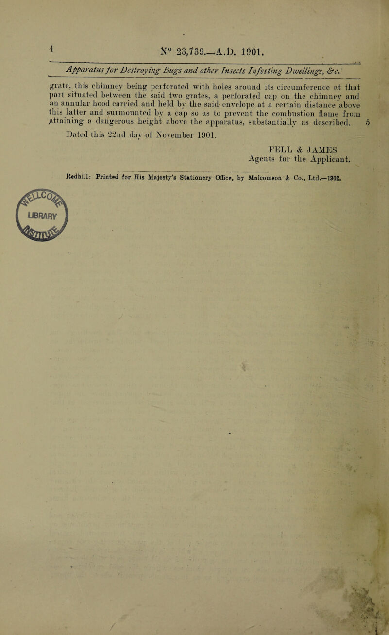 23,739.—A. 1). 1901. Apparatus for Destroying Bugs and other Insects Infesting Dwellings, &c. grate, tliis chimney being perforated with holes around its circumference at that part situated between the said two grates, a perforated cap on the chimney and an annular hood carried and held by the said- envelope at a certain distance above this latter and surmounted by a cap so as to prevent the combustion flame from .attaining a dangerous height above the apparatus, substantially as described. 5 Dated this 22nd dav of November 1901. i/ FELL & JAMES Agents for the Applicant. Redhill: Printed for His Majesty's Stationery Office, by Malcomson & Co., Ltd.—1902. library ♦