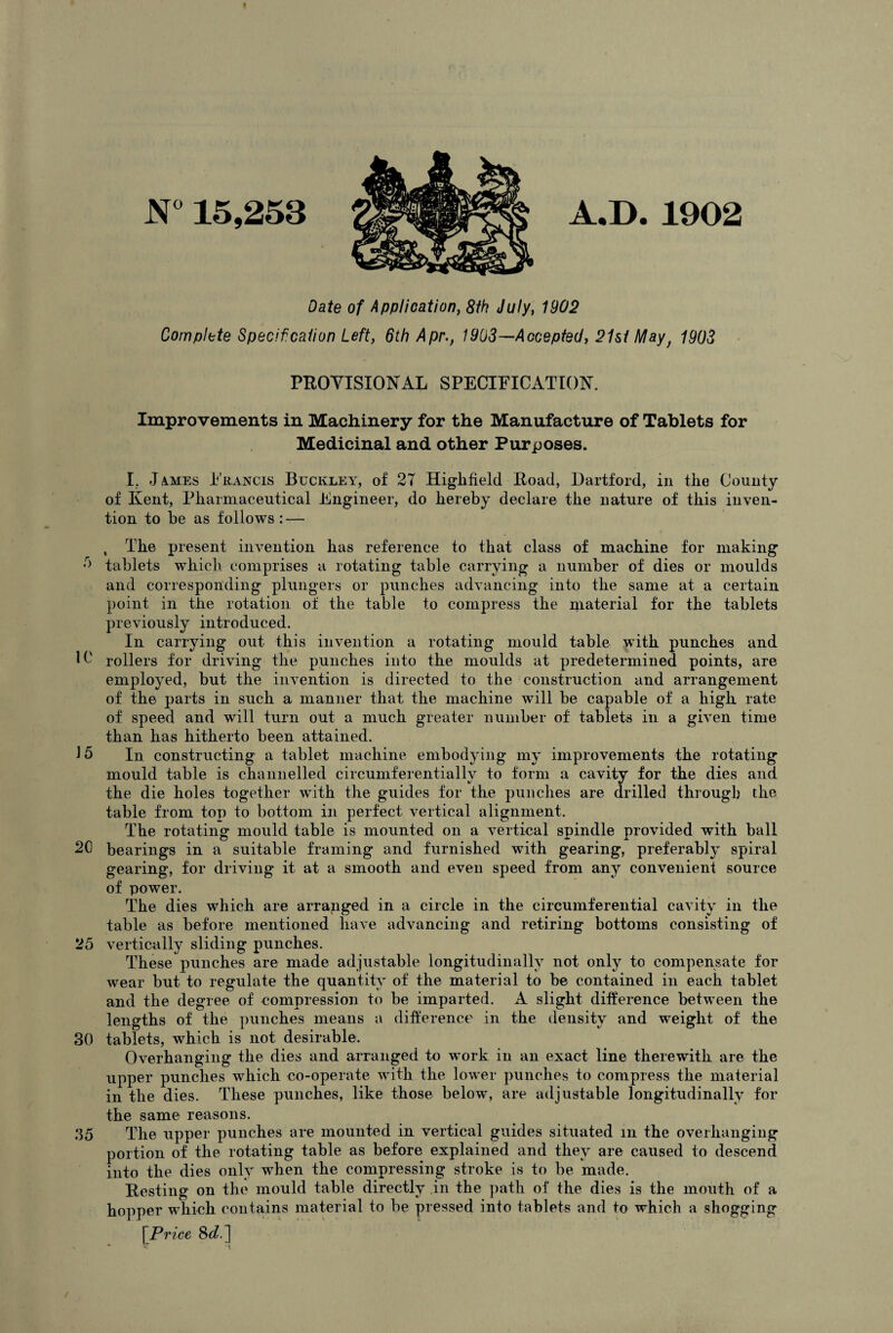 N° 15,253 A.D. 1902 Date of Application, 8th July, 1902 Complete Specif, cation Left, 6th Apr., 1903—Accepted, 21st May; 1903 PROVISIONAL SPECIFICATION. Improvements in Machinery for the Manufacture of Tablets for Medicinal and other Purposes. I, James Francis Buckley, of 27 Highfield Road, Hartford, in tlie County of Kent, Pharmaceutical Engineer, do hereby declare the nature of this inven¬ tion to be as follows : — , The present invention has reference to that class of machine for making 0 tablets which comprises a rotating table carrying a number of dies or moulds and corresponding plungers or punches advancing into the same at a certain point in the rotation of the table to compress the material for the tablets previously introduced. In carrying out this invention a rotating mould table with punches and lb' rollers for driving the punches into the moulds at predetermined points, are employed, but the invention is directed to the construction and arrangement of the parts in such a manner that the machine will be capable of a high rate of speed and will turn out a much greater number of tablets in a given time than has hitherto been attained. 16 In constructing a tablet machine embodying my improvements the rotating mould table is channelled circumferentially to form a cavity for the dies and the die holes together with the guides for the punches are drilled through the table from top to bottom in perfect vertical alignment. The rotating mould table is mounted on a vertical spindle provided with ball 20 bearings in a suitable framing and furnished with gearing, preferably spiral gearing, for driving it at a smooth and even speed from any convenient source of power. The dies which are arranged in a circle in the circumferential cavity in the table as before mentioned have advancing and retiring bottoms consisting of 25 vertically sliding punches. These jmnches are made adjustable longitudinally not only to compensate for wear but to regulate the quantity of the material to be contained in each tablet and the degree of compression to be imparted. A slight difference between the lengths of the punches means a difference in the density and weight of the 30 tablets, which is not desirable. Overhanging the dies and arranged to work in an exact line therewith are the upper punches which co-operate with the lower punches to compress the material in the dies. These punches, like those below, are adjustable longitudinally for the same reasons. 35 The upper punches are mounted in vertical guides situated in the overhanging portion of the rotating table as before explained and they are caused to descend into the dies only when the compressing stroke is to be made. Resting on the mould table directly in the path of the dies is the mouth of a hopper which contains material to be pressed into tablets and to which a shogging \Price 8e?.]