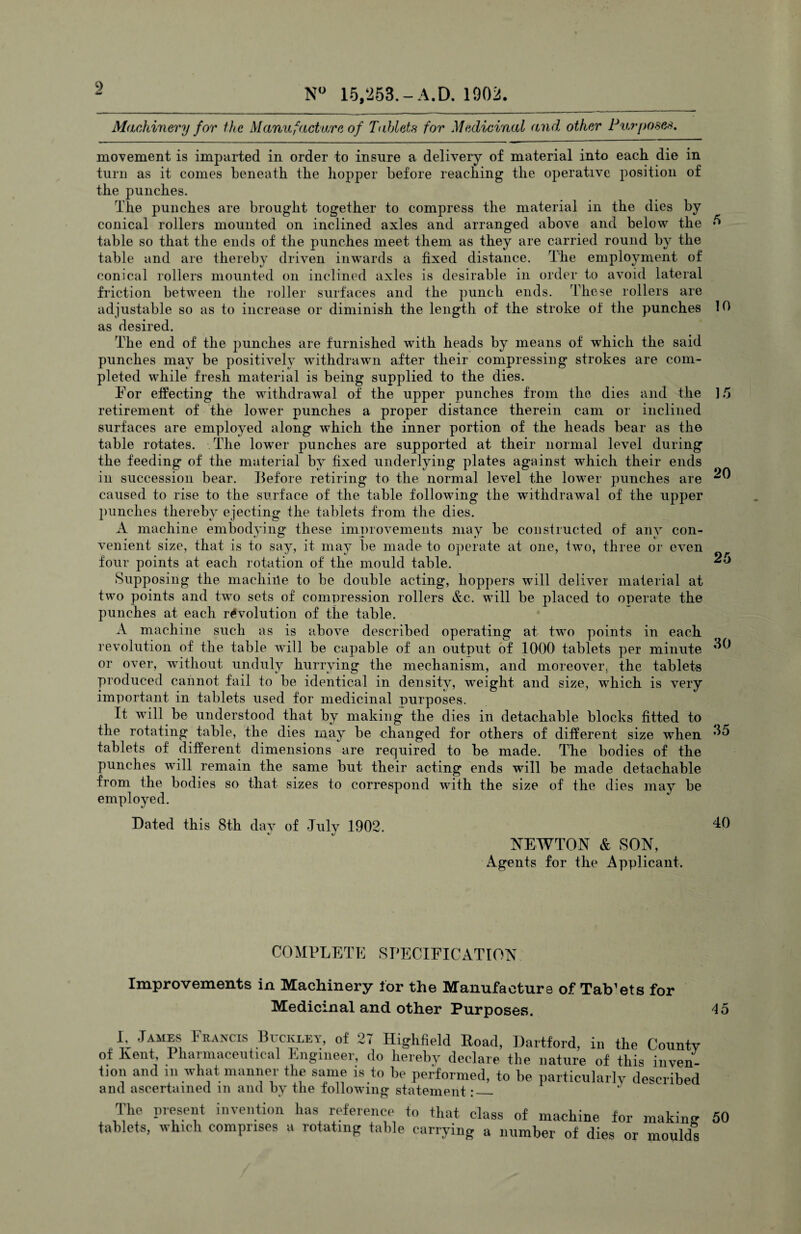 N° 15,253.- A. D. 1902. Machinery for the Manufacture of Tablets for Medicinal and, other Purposes. movement is imparted in order to insure a delivery of material into each die in turn as it comes beneath the hopper before reaching the operative position of the punches. The punches are brought together to compress the material in the dies by conical rollers mounted on inclined axles and arranged above and below the 5 table so that the ends of the punches meet them as they are carried round by the table and are thereby driven inwards a fixed distance. The employment of conical rollers mounted on inclined axles is desirable in order to avoid lateral friction between the roller surfaces and the punch ends. These rollers are adjustable so as to increase or diminish the length of the stroke of the punches 10 as desired. The end of the punches are furnished with heads by means of which the said punches may be positively withdrawn after their compressing strokes are com¬ pleted while fresh material is being supplied to the dies. For effecting the withdrawal of the upper punches from the dies and the 15 retirement of the lower punches a proper distance therein cam or inclined surfaces are employed along which the inner portion of the heads bear as th© table rotates. The lower punches are supported at their normal level during the feeding of the material by fixed underlying plates against which their ends in succession bear. Before retiring to the normal level the lower punches are ^0 caused to rise to the surface of the table following the withdrawal of the upper punches thereby ejecting the tablets from the dies. A machine embodying these improvements may be constructed of any con¬ venient size, that is to say, it may be made to operate at one, two, three or even four points at each rotation of the mould table. ^5 Supposing the machine to be double acting, hoppers will delivei material at two points and two sets of compression rollers &c. will be placed to operate the punches at each revolution of the table. A machine such as is above described operating at two points in each revolution of the table will be capable of an output of 1000 tablets per minute or over, without unduly hurrying the mechanism, and moreover, the tablets produced cannot fail to be identical in density, weight and size, which is very important in tablets used for medicinal purposes. It will be understood that by making the dies in detachable blocks fitted to the rotating table, the dies may be changed for others of different size when tablets of different dimensions are required to be made. The bodies of the punches will remain the same but their acting ends will be made detachable from the bodies so that sizes to correspond with the size of the dies may be employed. Bated this 8th day of July 1902. 40 NEWTON & SON, Agents for the Applicant. COMPLETE SPECIFICATION Improvements in Machinery lor the Manufacture of TaVets for Medicinal and other Purposes. 45 I JAmes Francis Buckley, of 27 Highfield Road, Dartford, in the County of Kent Pharmaceutical Engineer, do hereby declare the nature of this inven¬ tion and in what manner the same is to he performed, to he particularly described and ascertained m and by the following statement:_ The present invention has reference to that class of machine for making 50 tablets, which comprises a rotating table carrying a number of dies or moulds