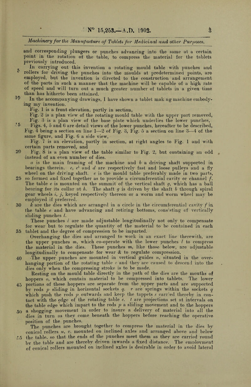 5 10 ’5 20 2 30 36 40 45 60 55 N° 15,253.—A.D. 1902. § Machinery for the Manufacture of Tahlds for Medicinal and other Purposes, and corresponding plungers or punches advancing into the same at a certain point in the rotation ol the table, to compress the material for the tablets previously introduced. In carrying out this invention a rotating mould table with punches and rollers for driving the punches into the moulds at predetermined points, are employed, but the invention is directed to the construction and arrangement of the parts in such a manner that the machine will be capable of a high rate of speed and will turn out a much greater number of tablets in a given time than has hitherto been attained. In the accompanying drawings, I have shown a tablet making machine embody¬ ing my invention. Fig. 1 is a front elevation, partly in section, Fig. 2 is a plan view of the rotating mould table with the upper part removed, Fig. 3 is a plan view of the base plate which underlies the lower punches, Figs. 4, 5 and 6 are detail views of the lower punches, hereafter to be described, Fig. 4 being a section on line 1—2 of Fig. 3, Fig. 5 a section on line 3—4 of the same figure, and Fig. 6 a side view, Fig. 7 is an elevation, partly in section, at right angles to Fig. 1 and with certain parts removed, and Fig. 8 is a plan view of the table similar to Fig. 2, but containing an odd instead of an even number of dies. a is the main framing of the machine and b a driving shaft supported in bearings therein, c, c1 and cl are respectively fast and loose pulleys and a fly wrheel on the driving shaft, e is the mould table preferably made in twro parts, so formed and fixed together as to provide a circumferential cavity or channel f. The table e is mounted on the summit of the vertical shaft g, which has a ball bearing for its collar at h. The shaft g is driven by the shaft b through spiral gear wheels i, j, keyed respectively thereon or a worm and worm wheel may be employed if preferred. k are the dies which are arranged in a circle in the circumferential cavity f in the table e and have advancing and retiring bottoms, consisting of vertically sliding punches /. These punches l are made adjustable longitudinally not only to compensate for wear but to regulate the quantity of the material to be contained in each tablet and the degree of compression to be imparted. Overhanging the dies and arranged to work in an exact line therewith, are the upper punches m, which co-operate with the lower punches l to compress the material in the dies. These punches m, like those below, are adjustable longitudinally to compensate for wrear & to regulate compression. The upper punches are mounted in vertical guides n, situated in the over¬ hanging portion of the rotating table e and they are caused to descend into the dies only when the compressing stroke is to be made. Resting on the mould table directly in the path of the dies are the mouths of hoppers o, which contain material to be compressed into tablets. The lower portions of these hoppers are separate from the upper parts and are supported by rods p sliding in horizontal sockets q. r are springs within the sockets q which push the rods p outwards and keep the tappets s carried thereby in con¬ tact with the edge of the rotating table e. t are projections set at intervals on the table edge which impart to the rods p a sliding movement and to the hoppers a shogging movement in order to insure a delivery of material into all the dies in turn as they come beneath the hoppers before reaching the operative position of the punches. The punches are brought together to compress the material in the dies by conical rollers u, v, mounted on inclined axles and arranged above and below the table, so that the ends of the punches meet them as they are carried round bv the table and are thereby driven inwards a fixed distance. The employment of conica] rollers mounted on inclined axles is desirable in order to avoid lateral