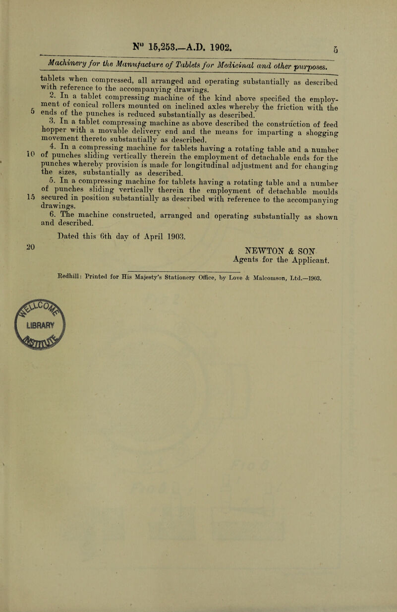 0 5 Machinery for the Manufacture of Tablets for Medicinal and other purposes. tablets when compressed, all arranged and operating substantially as described with reference to the accompanying drawings. 2. In a tablet compressing machine of the kind above specified the employ¬ ment of conical rollers mounted on inclined axles whereby the friction with the ends of the punches is reduced substantially as described. 3. In a tablet compressing machine as above described the construction of feed hopper with a movable delivery end and the means for imparting a shoggino* movement thereto substantially as described. 4. a compressing machine for tablets having a rotating table and a number H of punches sliding vertically therein the employment of detachable ends for the punches whereby provision is made for longitudinal adjustment and for changing the sizes, substantially as described. 5. In a. compressing machine for tablets having a rotating table and a number of punches sliding vertically therein the employment of detachable moulds secured in position substantially as described with reference to the accompanying drawings. 6. The machine constructed, arranged and operating substantially as shown and described. 15 20 Dated this 6th day of April 1903. NEWTON & SON Agents for the Applicant. Bedhill: Printed for His Majesty’s Stationery Office, by Love & Malcomson, Ltd.—1903.