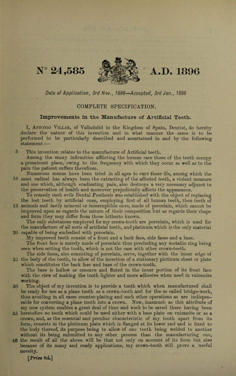N° 24,585 Date of Application, 3rd Nov., 1896—Accepted, 3rd Jan., 1898 COMPLETE SPECIFICATION. Improvements in the Manufacture of Artificial Teeth. I, Antonio Villar, of Valladolid in the Kingdom of Spain, Dentist, do hereby declare the nature of this invention and in what manner the same is to be performed to be particularly described and ascertained in and by the following statement:— 5 This invention relates to the manufacture of Artificial teeth. Among the many infirmities afflicting the human race those of the teeth occupy a prominent place, owing to the frequency with which they occur as well as to the pain the patient suffers therefrom. Numerous means have been tried in all ages to cure these ills, among which the 10 most radical has always been the extracting of the affected teeth, a violent measure and one which, although eradicating pain, also destroys a very necessary adjunct to the preservation of health and moreover prejudicially affects the appearance. To remedy such evils Dental Prothesis was established with the object of replacing the lost teeth by artificial ones, employing first of all human teeth, then teeth of 15 animals and lastly mineral or incorruptible ones, made of porcelain, which cannot be improved upon as regards the nature of their composition but as regards their shape and form they may differ from those hitherto known. The only substances employed for my crown-tooth are porcelain, which is used for the manufacture of all sorts of artificial teeth, and platinum which is the only material 20 capable of being embodied with porcelain. My improved teeth consist of a front and a back face, side faces and a base. The front face is merely made of porcelain thus precluding any metallic ring being seen when setting the tooth, which is not the case with other crown-teeth. The side faces, also consisting of porcelain, serve, together with the inner edge of 25 the body of the tooth, to allow of the insertion of a stationary platinum sheet or plate which constitutes the back face and base of the crown-tooth. The base is hollow or concave and fluted in the inner portion of its front face with the view of making the tooth lighter and more adhesive when used in vulcanite working. 30 The object of my invention is to provide a tooth which when manufactured shall be ready for use as a plane tooth as a crown-tooth and for the so called bridge-work, thus avoiding in all cases counter-plating and such other operations as are indispen¬ sable for converting a plane tooth into a crown. Now, inasmuch as this attribute of my new system enables a great deal of time and work to be saved there having been 35 heretofore no tooth which could be used either with a base plate on vulcanite or as a crown, and, as the essential and peculiar characteristic of my tooth apart from its form, consists in the platinum plate which is flanged at its lower end and is fixed to the body thereof, its purpose being to allow of one tooth being welded to another without its being submitted to any other process than the manufacturing one, 40 the result of all the above will be that not only on account of its form but also because of its many and ready applications, my crown-tooth will prove a useful novelty. [Price 8ck] A.D. 1896