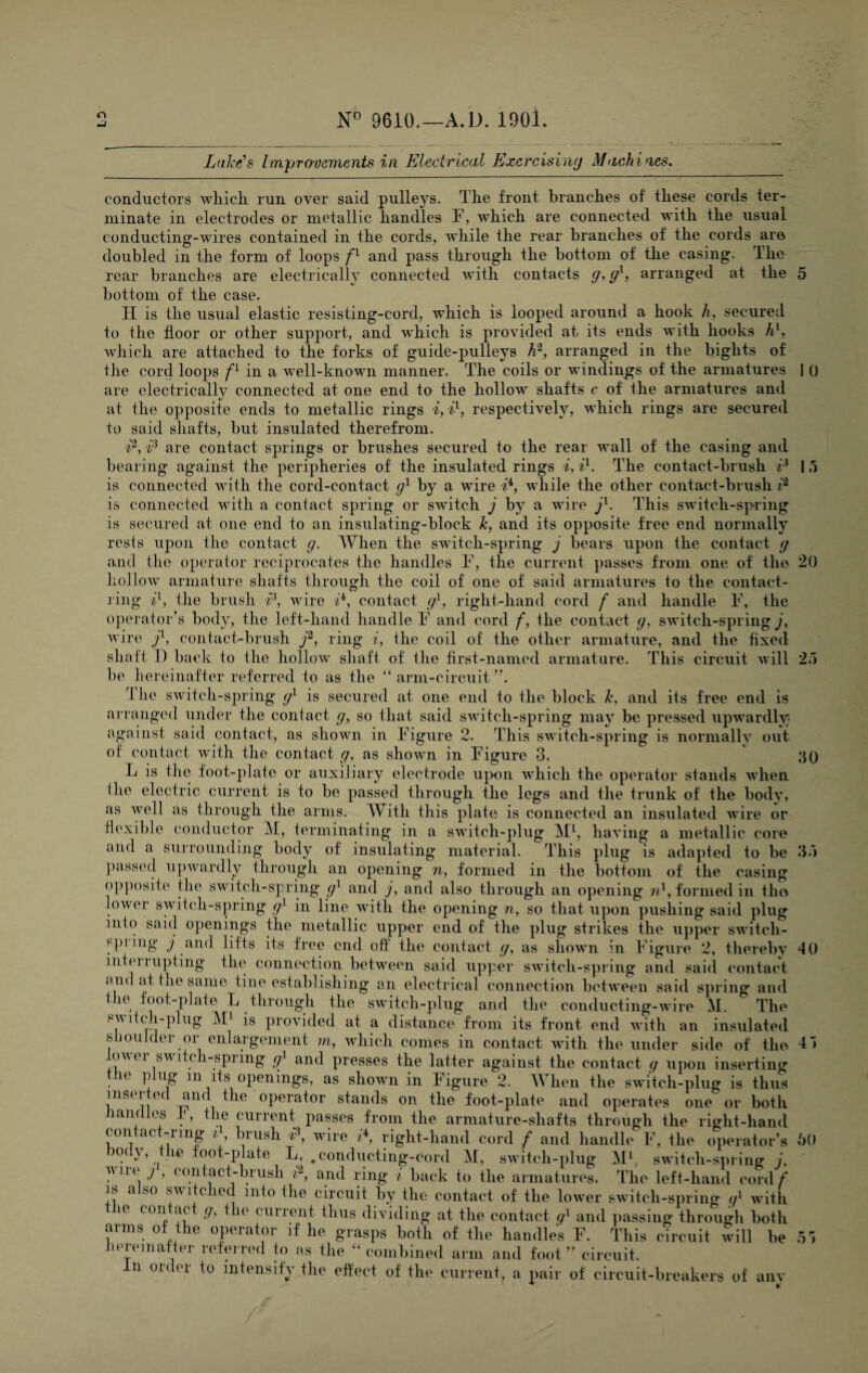 Lake's Improvements in Electrical Exercising Machines. conductors wliicli run over said pulleys. The front branches of these cords ter¬ minate in electrodes or metallic handles F, which are connected with the usual conducting-wires contained in the cords, while the rear branches of the cords are doubled in the form of loops fl and pass through the bottom of the casing. The rear branches are electrically connected with contacts g, gl, arranged at the 5 bottom of the case. II is the usual elastic resisting-cord, which is looped around a hook h, secured to the floor or other support, and which is provided at its ends with hooks hl, which are attached to the forks of guide-pulleys h2, arranged in the bights of the cord loops fl in a well-known manner. The coils or windings of the armatures | () are electrically connected at one end to the hollow shafts c of the armatures and at the opposite ends to metallic rings i,il, respectively, which rings are secured to said shafts, but insulated therefrom. i2, i3 are contact springs or brushes secured to the rear wall of the casing and bearing against the peripheries of the insulated rings i, i1. The contact-brush i3 1,5 is connected with the cord-contact g1 by a wire i4, while the other contact-brush i2 is connected with a contact spring or switch j by a wire jl. This switch-sp-ring is secured at one end to an insulating-block Jc, and its opposite free end normally rests upon the contact g. When the switch-spring j bears upon the contact g and the operator reciprocates the handles F, the current passes from one of the 20 hollow armature shafts through the coil of one of said armatures to the contact¬ ring il, the brush iP, wire i4, contact g1, right-hand cord f and handle F, the operator’s body, the left-hand handle F and cord f, the contact g, switch-spring j, wire j1, contact-brush j2, ring i, the coil of the other armature, and the fixed shaft 1) back to the hollow shaft of the first-named armature. This circuit will 2a be hereinafter referred to as the “ arm-circuit ”. The switch-spring g1 is secured at one end to the block Jc, and its free end is arranged under the contact g, so that said switch-spring may be pressed upwardly against said contact, as shown in Figure 2. This switch-spring is normally out. of contact with the contact g, as shown in Figure 3. 3() L is the foot-plate or auxiliary electrode upon which the operator stands when the electric current is to be passed through the legs and the trunk of the body, as well as through the arms. Witli this plate is connected an insulated wire or flexible conductor M, terminating in a switch-plug M1, having a metallic core and a surrounding body of insulating material. This plug is adapted to be 3d passed upwardly through an opening n, formed in the bottom of the casing opposite the switch-spring gl and j, and also through an opening n1, formed in the lovei switch-spring gl m line with the opening n, so that upon pushing said plug into said openings the metallic upper end of the plug strikes the upper switch- ppi ing j and lifts its free end off the contact g, as shown in Figure 2, thereby 40 liitei mpting the connection between said upper switch-spring and said contact and at tne same tine establishing an electrical connection between said spring and the foot-plate L through the switch-plug and the conducting -wire M. The switcli-piug M1 is provided at a distance from its front end with an insulated shoulder or enlargement m, which comes in contact with the under side of the 41 lower switch-spring g1 and presses the latter against the contact g upon inserting 1( P llg 111 ifs openings, as shown in Figure 2. When the switch-plug is thus inserted and the operator stands on the foot-plate and operates one or both nan ales J?, the current passes from the armature-shafts through the right-hand contact-ring ^ , brush iP, wire /4, right-hand cord f and handle F, the operator’s 60 o(}, le foot-plate L, .conducting-cord M, switch-plug M1, switch-spring /, une j , contact-brush i2, and ring i back to the armatures. The left-hand cord/ ib a bo s\\ i died into the circuit by the contact of the lower switch-spring gl with le con ac g, t le curient thus dividing at the contact g[ and passing through both arms of the operator if he grasps both of the handles F. This circuit will be 51 hereinafter referred to as the “combined arm and foot” circuit. In order to intensify the effect of the current, a pair of circuit-breakers of anv