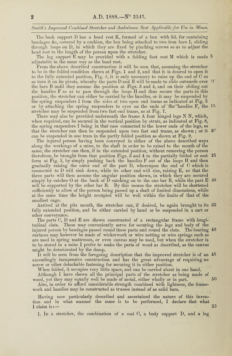 Smith's Improved Combined, Stretcher and Ambulance Seat Applicable for Use in Mines. The back support D has a head rest K, formed of a box with lid, for containing bandages &c, covered by a cushion, the box being attached to two iron bars L sliding through loops on D, in which they are fixed by pinching screws so as to adjust the head rest to the length of the person upon the stretcher. The leg support hi may be provided with a folding foot rest M which is made 5 adjustable in the same way as the head rest. From the above described construction it will be seen that, assuming the stretcher to be in the folded condition shewn at Figs. 1 and 2, and that it is desired to open it to the fully extended position, Fig. 3, it is only necessary to raise up the end of C so as turn it on its pivots, whereby the parts D and E will be made to slide outwards over !(' the bars B until they assume the position at Figs. 3 and 4, and on their sliding out the handles F so as to pass through the loops H and thus secure the parts in this position, the stretcher can either be carried by the handles, or it. may be suspended by the spring suspenders 1 from the sides of two open end trams as indicated at Fig. 6 or by attaching the spring suspenders to eyes on the ends of the~~handles F, the lb stretcher may be suspended from two fast end trams, as at Fig. 7. There may also be provided underneath the frame A four hinged legs N N, which, when required, can be secured in the vertical position by struts, as indicated at Fig. 8, the spring suspenders I being in that case connected to the lower ends of the legs, so that the stretcher can then be suspended upon two fast end trams, as shewn ; or it 20 can be suspended in one tram in the partly folded position as shewn at Fig. 9. The injured person having been conveyed in either of the above described ways along the workings of a mine, to the shaft in order to be raised to the mouth of the same, the stretcher can then, if in the extended position, without removing the person therefrom, be brought from that position Figs. 3 and 4 to the partially folded or seat 25 form at Fig. 5, by simply pushing back the handles F out of the loops H and then gradually raising the outer end of the part D, whereupon the end of (4 which is connected to U will sink down, while its other end will rise, raising E, so that the three parts will then assume the angular position shewn, in which they are secured simply by catches 0 at the back of D catching on to the one bar B, while the part E 30 will be supported by the other bar B. By this means the stretcher will be shortened sufficiently to allow of the person being passed up a shaft of limited dimensions, while at the same time the height occupied will be well within the limits of that of the smallest cage. Arrived at the pits mouth, the stretcher can, if desired, be again brought to its 35 fully extended position, and be either carried by hand or be suspended in a cart or other conveyance. The parts C, D and E are shewn constructed of a rectangular frame with longi¬ tudinal slats. These may conveniently serve for securing the legs and body of the injured person by bandages passed round these parts and round the slats. The bearing 40 surfaces may however be made of wickerwork or wire netting or wire springs such as are used in spring mattresses, or even canvas may be used, but when the stretcher is to be stored in a mine I prefer to make the parts of wood as described, as the canvas might be deteriorated by the damp. It will be seen from the foregoing description that the improved stretcher is of an 45 exceedingly inexpensive construction and has the great advantage of requiring no screw or other detachable fastening for securing it in either position. When folded, it occupies very little space, and can be carried about in one hand. Although 1 have shewn all the principal parts of the stretcher as being made of wood, yet they may equally well be made of metal, either wholly or in part. 50 Also, in order to afford considerable strength combined with lightness, the frame¬ work and handles maybe constructed as trusses instead of as solid bars. Having now particularly described and ascertained the nature of this inven¬ tion and in what manner the same is to be performed, I declare that what I claim is:— 55 1. In a stretcher, the combination of a seat O, a body support D, and a leg