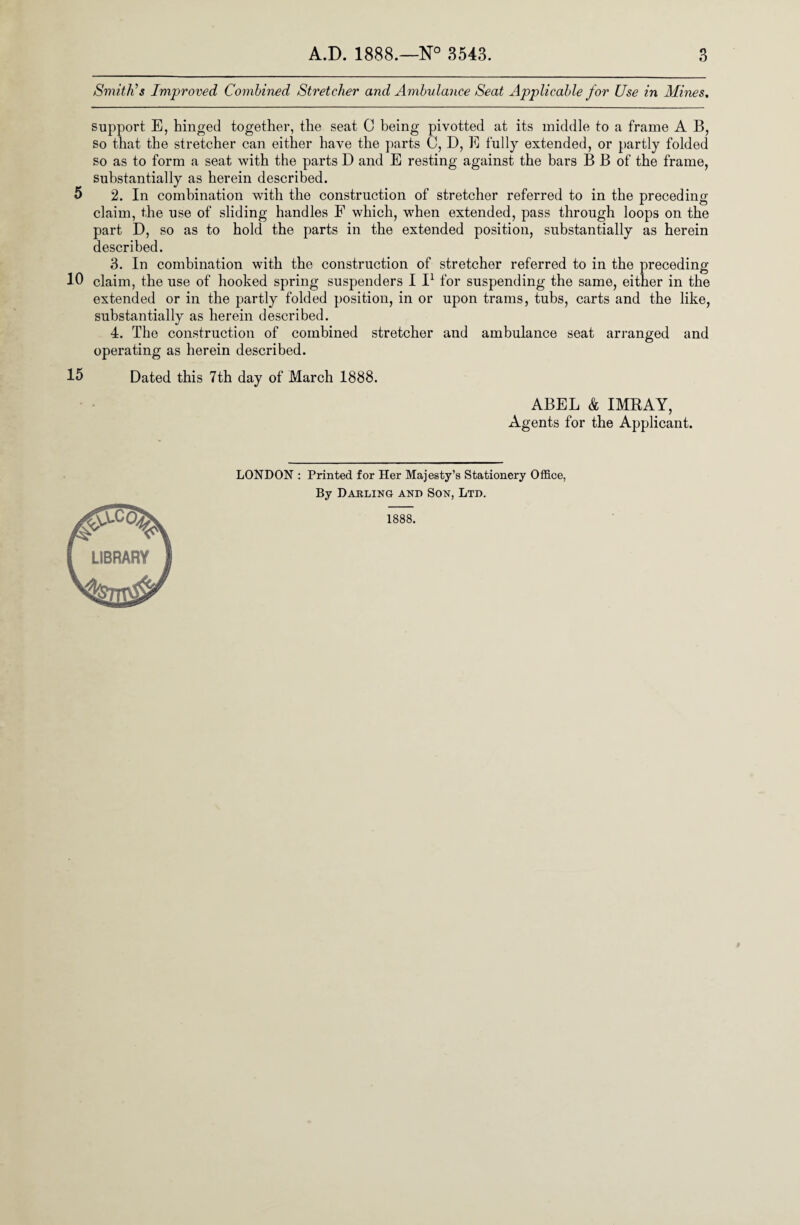 Smith’s Improved Combined Stretcher and Ambulance Seat Applicable for Use in Mines. support E, hinged together, the seat C being pivotted at its middle to a frame A B, so that the stretcher can either have the parts C, D, E fully extended, or partly folded so as to form a seat with the parts D and E resting against the bars B B of the frame, substantially as herein described. 5 2. In combination with the construction of stretcher referred to in the preceding claim, the use of sliding handles F which, when extended, pass through loops on the part D, so as to hold the parts in the extended position, substantially as herein described. 3. In combination with the construction of stretcher referred to in the preceding 10 claim, the use of hooked spring suspenders I I1 for suspending the same, either in the extended or in the partly folded position, in or upon trams, tubs, carts and the like, substantially as herein described. 4. The construction of combined stretcher and ambulance seat arranged and operating as herein described. 15 Dated this 7th day of March 1888. ABEL & IMRAY, Agents for the Applicant. LONDON : Printed for Her Majesty’s Stationery Office, By Darling and Son, Ltd. 1888. LIBRARY